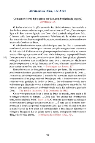 Atrair-nos a Deus, 1 de Abril

          Com amor eterno Eu te amei; por isso, com benignidade te atraí.
                                 Jeremias 31:3.

           O Senhor da vida e da glória revestiu Sua divindade com a humanidade a
       ﬁm de demonstrar ao homem que, mediante o dom de Cristo, Deus nos quer
       ligar a Si. Sem entreter ligação com Deus, não é possível a ninguém ser feliz.
       O homem caído deve aprender que nosso Pai celeste não Se satisfaz enquanto
       Seu amor não envolver o arrependido pecador, transformado, pelos méritos do
       imaculado Cordeiro de Deus.
           O trabalho de todos os seres celestiais é para esse ﬁm. Sob o comando de
       seu General, devem trabalhar para reaver os que pela transgressão se separaram
       do Pai celestial. Delineou-se um plano pelo qual serão revelados ao mundo
       a maravilhosa graça e amor de Cristo. No inﬁnito preço pago pelo Filho de
[95]   Deus para remir o homem, revela-se o amor divino. Esse glorioso plano de
       redenção é amplo em suas providências para salvar o mundo todo. Mediante o
       perdão do pecado e a justiça imputada de Cristo, o homem pecador e caído
       pode tornar-se perfeito em Jesus. — Mensagens aos Jovens, 137.
           Em todos os atos de benignidade praticados por Jesus, Ele procurou im-
       pressionar os homens quanto aos atributos benévolos e paternais de Deus. ...
       Jesus deseja que compreendamos o amor do Pai, e procura atrair-nos para Ele
       apresentando a Sua graça paternal. Deseja que todo o âmbito de nossa visão
       se encha com a perfeição do caráter de Deus. ... Era unicamente vivendo entre
       os homens que Ele podia revelar a misericórdia, compaixão e amor de Seu Pai
       celeste; pois apenas por atos de beneﬁcência podia Ele salientar a graça de
       Deus. — The Youth’s Instructor, 15 de Dezembro de 1892.
           Cristo veio para manifestar o amor de Deus ao mundo, para atrair a Si
       o coração de todos os homens. ... Disse Ele: “Eu, quando for levantado da
       terra, todos atrairei a Mim.” João 12:32. O primeiro passo rumo da salvação
       é corresponder à atração do amor de Cristo. ... É para que os homens com-
       preendam a alegria do perdão e da paz de Deus, que Cristo os atrai mediante
       a manifestação de Seu amor. Se correspondem à Sua atração, rendendo o
       coração a Sua graça, Ele os guiará passo a passo, a um pleno conhecimento
       dEle, e isto é vida eterna. — Mensagens Escolhidas 1:323, 324.




                                            98
 