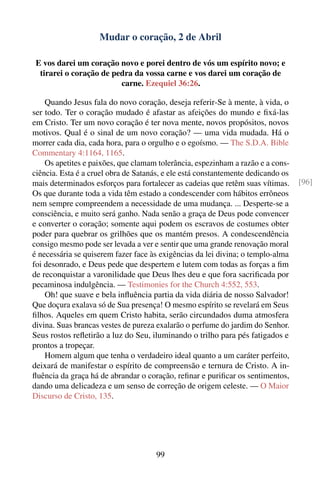Mudar o coração, 2 de Abril

 E vos darei um coração novo e porei dentro de vós um espírito novo; e
  tirarei o coração de pedra da vossa carne e vos darei um coração de
                         carne. Ezequiel 36:26.

    Quando Jesus fala do novo coração, deseja referir-Se à mente, à vida, o
ser todo. Ter o coração mudado é afastar as afeições do mundo e ﬁxá-las
em Cristo. Ter um novo coração é ter nova mente, novos propósitos, novos
motivos. Qual é o sinal de um novo coração? — uma vida mudada. Há o
morrer cada dia, cada hora, para o orgulho e o egoísmo. — The S.D.A. Bible
Commentary 4:1164, 1165.
    Os apetites e paixões, que clamam tolerância, espezinham a razão e a cons-
ciência. Esta é a cruel obra de Satanás, e ele está constantemente dedicando os
mais determinados esforços para fortalecer as cadeias que retêm suas vítimas.     [96]
Os que durante toda a vida têm estado a condescender com hábitos errôneos
nem sempre compreendem a necessidade de uma mudança. ... Desperte-se a
consciência, e muito será ganho. Nada senão a graça de Deus pode convencer
e converter o coração; somente aqui podem os escravos de costumes obter
poder para quebrar os grilhões que os mantém presos. A condescendência
consigo mesmo pode ser levada a ver e sentir que uma grande renovação moral
é necessária se quiserem fazer face às exigências da lei divina; o templo-alma
foi desonrado, e Deus pede que despertem e lutem com todas as forças a ﬁm
de reconquistar a varonilidade que Deus lhes deu e que fora sacriﬁcada por
pecaminosa indulgência. — Testimonies for the Church 4:552, 553.
    Oh! que suave e bela inﬂuência partia da vida diária de nosso Salvador!
Que doçura exalava só de Sua presença! O mesmo espírito se revelará em Seus
ﬁlhos. Aqueles em quem Cristo habita, serão circundados duma atmosfera
divina. Suas brancas vestes de pureza exalarão o perfume do jardim do Senhor.
Seus rostos reﬂetirão a luz do Seu, iluminando o trilho para pés fatigados e
prontos a tropeçar.
    Homem algum que tenha o verdadeiro ideal quanto a um caráter perfeito,
deixará de manifestar o espírito de compreensão e ternura de Cristo. A in-
ﬂuência da graça há de abrandar o coração, reﬁnar e puriﬁcar os sentimentos,
dando uma delicadeza e um senso de correção de origem celeste. — O Maior
Discurso de Cristo, 135.




                                      99
 