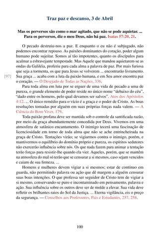 Traz paz e descanso, 3 de Abril

        Mas os perversos são como o mar agitado, que não se pode aquietar. ...
          Para os perversos, diz o meu Deus, não há paz. Isaías 57:20, 21.

           O pecado destruiu-nos a paz. E enquanto o eu não é subjugado, não
       podemos encontrar repouso. As paixões dominantes do coração, poder algum
       humano pode sujeitar. Somos aí tão impotentes, quanto os discípulos para
       acalmar a esbravejante tempestade. Mas Aquele que mandou aquietarem-se as
       ondas da Galiléia, proferiu para cada alma a palavra de paz. Por mais furiosa
       que seja a tormenta, os que para Jesus se volverem ... encontrarão livramento.
[97]   Sua graça ... acaba com a luta da paixão humana, e em Seu amor encontra paz
       o coração. — O Desejado de Todas as Nações, 336.
           Para toda alma em luta por se erguer de uma vida de pecado a uma de
       pureza, o grande elemento de poder reside no único nome “debaixo do céu”,
       “dado entre os homens, pelo qual devamos ser salvos”. Atos dos Apóstolos
       4:12. ... O único remédio para o vício é a graça e o poder de Cristo. As boas
       resoluções tomadas por alguém em suas próprias forças nada valem. — A
       Ciência do Bom Viver, 179.
           Toda paixão profana deve ser mantida sob o controle da santiﬁcada razão,
       por meio da graça abundantemente concedida por Deus. Vivemos em uma
       atmosfera de satânico encantamento. O inimigo tecerá uma fascinação de
       licenciosidade em torno de toda alma que não se ache entrincheirada na
       graça de Cristo. Tentações virão; se vigiarmos contra o inimigo, porém, e
       mantivermos o equilíbrio do domínio próprio e pureza, os espíritos sedutores
       não exercerão inﬂuência sobre nós. Os que nada fazem para animar a tentação
       terão forças para resistir-lhe quando ela vier. Aqueles, porém, que se mantêm
       na atmosfera do mal só terão que se censurar a si mesmos, caso sejam vencidos
       e caiam de sua ﬁrmeza. ...
           Homens e mulheres devem vigiar a si mesmos; estar de contínuo em
       guarda, não permitindo palavra ou ação que dê margem a alguém censurar
       suas boas intenções. O que professa ser seguidor de Cristo tem de vigiar a
       si mesmo, conservando-se puro e incontaminado em pensamento, palavra e
       ação. Sua inﬂuência sobre os outros deve ser de molde a elevar. Sua vida deve
       reﬂetir os brilhantes raios do Sol da Justiça. ... Eterna vigilância, eis o preço
       da segurança. — Conselhos aos Professores, Pais e Estudantes, 257, 258.




                                             100
 