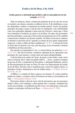 Exalta a lei de Deus, 4 de Abril

 Aceita, peço-te, a instrução que profere e põe as suas palavras no teu
                            coração. Jó 22:22.

    Tudo na natureza, desde a minúscula partícula de pó no raio de sol até
os mundos; nas alturas, encontra-se debaixo de leis. E da obediência a essas
leis dependem a ordem e a harmonia do mundo natural. Assim, há grandes
princípios de justiça a reger a vida de todo ser inteligente, e da conformidade
com esses princípios depende o bem-estar do Universo. Antes que a Terra
fosse chamada à existência, já existia a lei de Deus. Os anjos são governados     [98]
por Seus princípios, e para que a Terra esteja em harmonia com o Céu, também
o homem deve obedecer aos divinos estatutos. No Éden, Cristo deu a conhecer
ao homem os preceitos da lei “quando as estrelas da alva juntas alegremente
cantavam, e todos os ﬁlhos de Deus rejubilavam”. Jó 38:7. A missão de Cristo
na Terra não era destruir a lei, mas, por Sua graça, levar novamente o homem
à obediência de Seus preceitos. ...
    Sua missão era engrandecer a lei, e a tornar ilustre (ou gloriosa). Isaías
42:21 (TT). Ele devia mostrar a natureza espiritual da lei, apresentar seus
princípios de vasto alcance, e tornar clara sua eterna obrigatoriedade.
    A divina beleza de caráter de Cristo, de quem o mais nobre e mais suave
entre os homens não é senão um pálido reﬂexo; ... Jesus, a expressa imagem
da pessoa do Pai, o resplendor de Sua glória, o abnegado Redentor, através
de Sua peregrinação de amor na Terra, foi uma viva representação do caráter
da lei de Deus. Em Sua vida se manifesta que o amor de origem celeste, os
princípios cristãos, fundamenta as leis de retidão eterna. — O Maior Discurso
de Cristo, 48, 49.
    A Bíblia é a vontade de Deus expressa ao homem. É o único perfeito
padrão de caráter, e assinala o dever do homem em todas as circunstâncias da
vida. — Testemunhos Seletos 1:510.
    Precisamos dirigir a obra de nossa vida de tal maneira, que nos possamos
dirigir a Deus com conﬁança e abrir perante Ele o coração, contando-Lhe
nossas necessidades, e acreditando que Ele ouve e nos dará graça e força para
cumprir os princípios da Palavra de Deus. — Manuscrito 87, 1909.




                                     101
 