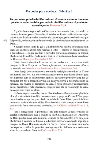 Dá poder para obedecer, 5 de Abril

       Porque, como, pela desobediência de um só homem, muitos se tornaram
        pecadores, assim também, por meio da obediência de um só, muitos se
                           tornarão justos. Romanos 5:19.

           Alguém honrado por todo o Céu veio a este mundo para, revestido da
       natureza humana, postar-Se à cabeceira da humanidade, testiﬁcando aos anjos
       caídos e aos habitantes dos mundos não caídos que, pelo auxílio divino que
[99]   foi provido, todos podem andar na vereda da obediência aos mandamentos de
       Deus. ...
           Ninguém menos santo do que o Unigênito do Pai, poderia ter oferecido um
       sacrifício que fosse eﬁcaz para puriﬁcar a todos — mesmo os mais pecadores
       e degradados — os que aceitam o Salvador como sua expiação e se tornam
       obedientes à lei do Céu. Nada menos poderia ter restaurado o homem ao favor
       de Deus. — Mensagens Escolhidas 1:309.
           Cristo deu a vida a ﬁm de tornar possível ao homem o ser restaurado à
       imagem de Deus. É o poder de Sua oração que une os homens na obediência
       da verdade. — Conselhos aos Professores, Pais e Estudantes, 249.
           Deus deseja que alcancemos a norma de perfeição que o dom de Cristo
       nos tornou possível. Ele nos convida a fazer nossa escolha do direito, para
       nos ligarmos com os instrumentos celestes, adotarmos princípios que hão de
       restaurar em nós a imagem divina. Na palavra escrita e no grande livro da
       natureza, Ele revelou os princípios da vida. É nossa obra obter conhecimento
       desses princípios e, pela obediência, cooperar com Ele na restauração da saúde
       do corpo bem como da alma.
           Os homens precisam saber que as bênçãos da obediência, em sua plenitude
       eles só podem fruir à medida que receberem a graça de Cristo. É Sua graça
       que dá ao homem poder para obedecer às leis de Deus. É isso que o habilita a
       quebrar as cadeias do mau hábito. Esse é o único poder que pode colocá-lo e
       conservá-lo ﬁrme no caminho do direito. — A Ciência do Bom Viver, 114,
       115.
           Para o coração que foi puriﬁcado, tudo está mudado. A transformação do
       caráter é o testemunho para o mundo de que Cristo habita no ser. O Espírito
       de Deus produz nova vida na alma, levando os pensamentos e os desejos à
       obediência à vontade de Cristo; e o homem interior é renovado segundo a
       imagem de Deus. Homens e mulheres fracos e falíveis mostram ao mundo
       que o poder remidor da graça faz com que o caráter falho se desenvolva em
       simetria e abundante fruto. — Profetas e Reis, 233.


                                            102
 