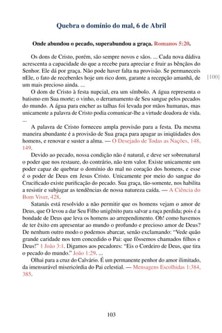 Quebra o domínio do mal, 6 de Abril

    Onde abundou o pecado, superabundou a graça. Romanos 5:20.

    Os dons de Cristo, porém, são sempre novos e sãos. ... Cada nova dádiva
acrescenta a capacidade do que a recebe para apreciar e fruir as bênçãos do
Senhor. Ele dá por graça. Não pode haver falta na provisão. Se permaneceis
nEle, o fato de receberdes hoje um rico dom, garante a recepção amanhã, de         [100]
um mais precioso ainda. ...
    O dom de Cristo à festa nupcial, era um símbolo. A água representa o
batismo em Sua morte; o vinho, o derramamento de Seu sangue pelos pecados
do mundo. A água para encher as talhas foi levada por mãos humanas, mas
unicamente a palavra de Cristo podia comunicar-lhe a virtude doadora de vida.
...
    A palavra de Cristo forneceu ampla provisão para a festa. Da mesma
maneira abundante é a provisão de Sua graça para apagar as iniqüidades dos
homens, e renovar e suster a alma. — O Desejado de Todas as Nações, 148,
149.
    Devido ao pecado, nossa condição não é natural, e deve ser sobrenatural
o poder que nos restaure, do contrário, não tem valor. Existe unicamente um
poder capaz de quebrar o domínio do mal no coração dos homens, e esse
é o poder de Deus em Jesus Cristo. Unicamente por meio do sangue do
Cruciﬁcado existe puriﬁcação do pecado. Sua graça, tão-somente, nos habilita
a resistir e subjugar as tendências de nossa natureza caída. — A Ciência do
Bom Viver, 428.
    Satanás está resolvido a não permitir que os homens vejam o amor de
Deus, que O levou a dar Seu Filho unigênito para salvar a raça perdida; pois é a
bondade de Deus que leva os homens ao arrependimento. Oh! como havemos
de ter êxito em apresentar ao mundo o profundo e precioso amor de Deus?
De nenhum outro modo o podemos abarcar, senão exclamando: “Vede quão
grande caridade nos tem concedido o Pai: que fôssemos chamados ﬁlhos e
Deus!” 1 João 3:1. Digamos aos pecadores: “Eis o Cordeiro de Deus, que tira
o pecado do mundo.” João 1:29. ...
    Olhai para a cruz do Calvário. É um permanente penhor do amor ilimitado,
da imensurável misericórdia do Pai celestial. — Mensagens Escolhidas 1:384,
385.




                                     103
 