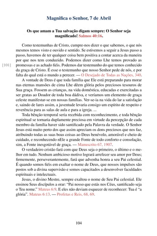 Magniﬁca o Senhor, 7 de Abril

              Os que amam a Tua salvação digam sempre: O Senhor seja
                            magniﬁcado! Salmos 40:16.

            Como testemunhas de Cristo, cumpre-nos dizer o que sabemos, o que nós
        mesmos temos visto e ouvido e sentido. Se estivemos a seguir a Jesus passo a
        passo, havemos de ter qualquer coisa bem positiva a contar acerca da maneira
        por que nos tem conduzido. Podemos dizer como Lhe temos provado as
[101]   promessas e as achado ﬁéis. Podemos dar testemunho do que temos conhecido
        da graça de Cristo. É esse o testemunho que nosso Senhor pede de nós, e por
        falta do qual está o mundo a perecer. — O Desejado de Todas as Nações, 340.
            A vontade de Deus é que toda família que Ele está preparando para morar
        nas eternas mansões de cima Lhe dêem glória pelos preciosos tesouros de
        Sua graça. Fossem as crianças, na vida doméstica, educadas e exercitadas a
        ser gratas ao Doador de toda boa dádiva, e veríamos um elemento de graça
        celeste manifestar-se em nossas famílias. Ver-se-ia na vida do lar a satisfação
        e, saindo de lares assim, a juventude levaria consigo um espírito de respeito e
        reverência para as salas de aula e para a igreja. ...
            Toda bênção temporal seria recebida com reconhecimento, e toda bênção
        espiritual se tornaria duplamente preciosa em virtude da percepção de cada
        membro da família haver sido santiﬁcado pela Palavra da verdade. O Senhor
        Jesus está muito perto dos que assim apreciam os dons preciosos que nos faz,
        atribuindo todas as suas boas coisas ao Deus benévolo, amorável e cheio de
        cuidado, e reconhecendo nEle a grande Fonte de todo conforto e consolação,
        sim, a Fonte inesgotável de graça. — Manuscrito 67, 1907.
            O verdadeiro cristão fará com que Deus seja o primeiro, o último e o me-
        lhor em tudo. Nenhum ambicioso motivo logrará arrefecer seu amor por Deus;
        ﬁrmemente, perseverantemente, fará que advenha honra a seu Pai celestial.
        É quando somos ﬁéis em exaltar o nome de Deus, que nossos impulsos são
        postos sob a divina supervisão e somos capacitados a desenvolver faculdades
        espirituais e intelectuais.
            Jesus, o divino Mestre, sempre exaltou o nome de Seu Pai celestial. Ele
        ensinou Seus discípulos a orar: “Pai nosso que estás nos Céus, santiﬁcado seja
        o Teu nome.” Mateus 6:9. E eles não deviam esquecer de reconhecer: Tua é “a
        glória”. Mateus 6:13. — Profetas e Reis, 68, 69.




                                             104
 