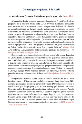 Desarraigar o egoísmo, 8 de Abril

 Acautelai-vos do fermento dos fariseus, que é a hipocrisia. Lucas 12:1.

     A hipocrisia dos fariseus era o produto do egoísmo. A gloriﬁcação deles
próprios, eis o objetivo de sua vida. ... Os próprios discípulos, conquanto
exteriormente a tudo houvessem renunciado por amor de Jesus, não tinham,
no coração, deixado de buscar grandes coisas para si mesmos. ... Como              [102]
o fermento, se deixado a completar sua obra, produzirá corrupção e ruína,
assim o espírito de egoísmo, sendo nutrido, opera a ruína da alma. Entre os
seguidores de nosso Senhor em nossos dias, como outrora, quão disseminado
se acha esse pecado sutil e enganador! Quantas vezes nosso serviço a Cristo,
nossa comunhão uns com os outros, não são manchados pelo oculto desejo de
exaltar o próprio eu! ... Aos Seus próprios discípulos, dirige-se a advertência
de Cristo: “Adverti e acautelai-vos do fermento dos fariseus.” Mateus 16:6.
... O poder de Deus, somente, pode expulsar o egoísmo e a hipocrisia. — O
Desejado de Todas as Nações, 409.
     Quando Judas se uniu aos discípulos, não era insensível à beleza do caráter
de Cristo. Sentia a inﬂuência daquele poder divino que atraía almas ao Salva-
dor. ... O Salvador lia o coração de Judas; sabia as profundezas de iniqüidade
a que, se o não livrasse a graça de Deus, havia ele de imergir. Ligando a Si
esse homem, colocou-o numa posição em que poderia ser dia a dia posto em
contato com as torrentes de Seu próprio abnegado amor. Abrisse ele o coração
a Cristo, e a graça divina baniria o demônio do egoísmo, e mesmo Judas se
poderia tornar um súdito do reino de Deus. — O Desejado de Todas as Nações,
294.
     Ninguém tão exaltado como Cristo, e todavia abaixou-Se até ao mais
humilde dever. ... Cristo mesmo estabeleceu o exemplo da humildade. Não
deixaria esse grande assunto a cargo do homem. De tanta conseqüência o
considerava, que Ele próprio, igual a Deus, fez o papel de servo para com
Seus discípulos. Enquanto eles contendiam pela mais alta posição, Aquele
diante de quem todo joelho se dobrará, a quem os anjos da glória reputam
uma honra servir, curvou-Se para lavar os pés daqueles que Lhe chamavam
Senhor. Lavou os pés de Seu traidor. ... Toda a Sua vida esteve sob a lei do
serviço. Serviu a todos, a todos ajudou. Assim viveu Ele a lei de Deus, e por
Seu exemplo mostrou como podemos obedecer à mesma. — O Desejado de
Todas as Nações, 649.




                                     105
 