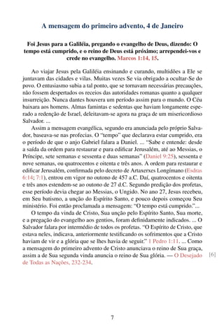 A mensagem do primeiro advento, 4 de Janeiro

  Foi Jesus para a Galiléia, pregando o evangelho de Deus, dizendo: O
tempo está cumprido, e o reino de Deus está próximo; arrependei-vos e
                  crede no evangelho. Marcos 1:14, 15.

    Ao viajar Jesus pela Galiléia ensinando e curando, multidões a Ele se
juntavam das cidades e vilas. Muitas vezes Se via obrigado a ocultar-Se do
povo. O entusiasmo subia a tal ponto, que se tornavam necessárias precauções,
não fossem despertados os receios das autoridades romanas quanto a qualquer
insurreição. Nunca dantes houvera um período assim para o mundo. O Céu
baixara aos homens. Almas famintas e sedentas que haviam longamente espe-
rado a redenção de Israel, deleitavam-se agora na graça de um misericordioso
Salvador. ...
    Assim a mensagem evangélica, segundo era anunciada pelo próprio Salva-
dor, baseava-se nas profecias. O “tempo” que declarava estar cumprido, era
o período de que o anjo Gabriel falara a Daniel. ... “Sabe e entende: desde
a saída da ordem para restaurar e para ediﬁcar Jerusalém, até ao Messias, o
Príncipe, sete semanas e sessenta e duas semanas” (Daniel 9:25), sessenta e
nove semanas, ou quatrocentos e oitenta e três anos. A ordem para restaurar e
ediﬁcar Jerusalém, conﬁrmada pelo decreto de Artaxerxes Longímano (Esdras
6:14; 7:1), entrou em vigor no outono de 457 a.C. Daí, quatrocentos e oitenta
e três anos estendem-se ao outono de 27 d.C. Segundo predição dos profetas,
esse período devia chegar ao Messias, o Ungido. No ano 27, Jesus recebeu,
em Seu batismo, a unção do Espírito Santo, e pouco depois começou Seu
ministério. Foi então proclamada a mensagem: “O tempo está cumprido.”...
    O tempo da vinda de Cristo, Sua unção pelo Espírito Santo, Sua morte,
e a pregação do evangelho aos gentios, foram deﬁnidamente indicados. ... O
Salvador falara por intermédio de todos os profetas. “O Espírito de Cristo, que
estava neles, indicava, anteriormente testiﬁcando os sofrimentos que a Cristo
haviam de vir e a glória que se lhes havia de seguir.” 1 Pedro 1:11. ... Como
a mensagem do primeiro advento de Cristo anunciava o reino de Sua graça,
assim a de Sua segunda vinda anuncia o reino de Sua glória. — O Desejado          [6]
de Todas as Nações, 232-234.




                                      7
 