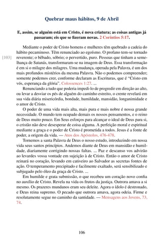 Quebrar maus hábitos, 9 de Abril

        E, assim, se alguém está em Cristo, é nova criatura; as coisas antigas já
                  passaram; eis que se ﬁzeram novas. 2 Coríntios 5:17.

            Mediante o poder de Cristo homens e mulheres têm quebrado a cadeia do
        hábito pecaminoso. Têm renunciado ao egoísmo. O profano tem-se tornado
[103]   reverente; o bêbado, sóbrio; o pervertido, puro. Pessoas que tinham a seme-
        lhança de Satanás, transformaram-se na imagem de Deus. Essa transformação
        é em si o milagre dos milagres. Uma mudança, operada pela Palavra, é um dos
        mais profundos mistérios da mesma Palavra. Não o podemos compreender;
        somente podemos crer, conforme declaram as Escrituras, que é “Cristo em
        vós, esperança da glória”. Colossences 1:27. ...
            Renunciando a tudo que poderia impedi-lo de progredir em direção ao alto,
        ou levar a desviar os pés de alguém do caminho estreito, o crente revelará em
        sua vida diária misericórdia, bondade, humildade, mansidão, longanimidade e
        o amor de Cristo.
            O poder de uma vida mais alta, mais pura e mais nobre é nossa grande
        necessidade. O mundo tem ocupado demais os nossos pensamentos, e o reino
        de Deus muito pouco. Em Seus esforços para alcançar o ideal de Deus para si,
        o cristão não deve desesperar de coisa alguma. A perfeição moral e espiritual
        mediante a graça e o poder de Cristo é prometida a todos. Jesus é a fonte de
        poder, a origem da vida. — Atos dos Apóstolos, 476-478.
            Tornemos a santa Palavra de Deus o nosso estudo, introduzindo em nossa
        vida seus santos princípios. Andemos diante de Deus em mansidão e humil-
        dade, diariamente corrigindo nossas faltas. ... Paz e descanso vos advirão
        ao levardes vossa vontade em sujeição à de Cristo. Então o amor de Cristo
        reinará no coração, levando em cativeiro ao Salvador as secretas fontes de
        ação. O temperamento precipitado e facilmente exaltado, será sensibilizado e
        subjugado pelo óleo da graça de Cristo. ...
            Em humilde e grata submissão, o que recebeu um coração novo conﬁa
        no auxílio de Cristo. Revela na vida os frutos da justiça. Outrora amava a si
        mesmo. Os prazeres mundanos eram seu deleite. Agora o ídolo é destronado,
        e Deus reina supremo. O pecado que outrora amava, agora odeia. Firme e
        resolutamente segue no caminho da santidade. — Mensagens aos Jovens, 73,
        74.




                                            106
 