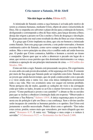Cria rancor a Satanás, 10 de Abril

                  Não deis lugar ao diabo. Efésios 4:27.

    A inimizade de Satanás contra a raça humana é avivada pelo motivo de
serem as criaturas humanas, mediante Cristo, objeto de amor e misericórdia de
Deus. Ele se empenha em subverter o plano divino para a redenção do homem,      [104]
desﬁgurando e corrompendo a obra de Suas mãos, para lançar desonra a Deus;
deseja dar origem a pesares no Céu e encher a Terra de desgraças e desolação.
E aponta para todo este mal como resultado da obra de Deus ao criar o homem.
    É a graça que Cristo implanta na alma, que cria no homem a inimizade
contra Satanás. Sem esta graça que converte, e este poder renovador, o homem
continuaria cativo de Satanás, como servo sempre pronto a executar-lhe as
ordens. Mas o novo princípio na alma cria o conﬂito onde até então houvera
paz. O poder que Cristo comunica, habilita o homem a resistir ao tirano
e usurpador. Quem quer que se ache a aborrecer o pecado em lugar de o
amar, que resista a essas paixões que têm dominado interiormente e as vença,
evidencia a operação de um princípio inteiramente de cima. — O Conﬂito dos
Séculos, 506.
    Como um leão a rugir, Satanás está procurando sua presa. Ele experimenta
os seus ardis em cada jovem descuidado; só há segurança em Cristo. É somente
por meio de Sua graça que Satanás pode ser repelido com êxito. Satanás diz
ao jovem que ainda haverá tempo, que ele pode condescender com o pecado
e o vício ainda uma e outra vez; mas esta única indulgência envenenará
toda a sua vida. Não vos aventureis uma vez sequer em terreno proibido.
Neste perigoso dia de males, quando as seduções do vício e da corrupção
estão por todos os lados, levante-se ao Céu o clamor fervoroso e sincero dos
jovens: “Como puriﬁcará o jovem o seu caminho?” e abram-se-lhe os ouvidos
para que se incline a obedecer à instrução dada em resposta: “Observando-o
conforme a Tua Palavra.” Salmos 119:9. A única segurança para os jovens
nesta era de poluição é pôr em Deus a sua conﬁança. Sem o divino auxílio
serão incapazes de controlar as humanas paixões e os apetites. Em Cristo está
justamente o auxílio necessitado. Podeis dizer com o apóstolo: “Em todas
estas coisas, porém, somos mais que vencedores, por meio dAquele que nos
amou.” Romanos 8:37. E outra vez: “Subjugo o meu corpo e o reduzo à
servidão.” 1 Colossences 9:27. — Testimonies for the Church 2:409.




                                    107
 
