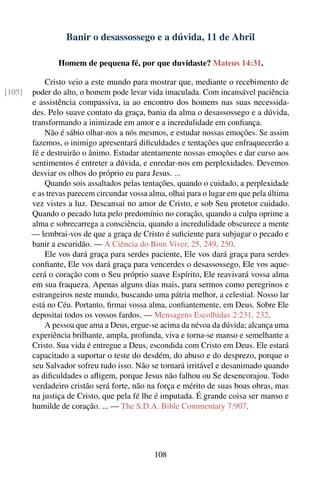 Banir o desassossego e a dúvida, 11 de Abril

                Homem de pequena fé, por que duvidaste? Mateus 14:31.

            Cristo veio a este mundo para mostrar que, mediante o recebimento de
[105]   poder do alto, o homem pode levar vida imaculada. Com incansável paciência
        e assistência compassiva, ia ao encontro dos homens nas suas necessida-
        des. Pelo suave contato da graça, bania da alma o desassossego e a dúvida,
        transformando a inimizade em amor e a incredulidade em conﬁança.
            Não é sábio olhar-nos a nós mesmos, e estudar nossas emoções. Se assim
        fazemos, o inimigo apresentará diﬁculdades e tentações que enfraquecerão a
        fé e destruirão o ânimo. Estudar atentamente nossas emoções e dar curso aos
        sentimentos é entreter a dúvida, e enredar-nos em perplexidades. Devemos
        desviar os olhos do próprio eu para Jesus. ...
            Quando sois assaltados pelas tentações, quando o cuidado, a perplexidade
        e as trevas parecem circundar vossa alma, olhai para o lugar em que pela última
        vez vistes a luz. Descansai no amor de Cristo, e sob Seu protetor cuidado.
        Quando o pecado luta pelo predomínio no coração, quando a culpa oprime a
        alma e sobrecarrega a consciência, quando a incredulidade obscurece a mente
        — lembrai-vos de que a graça de Cristo é suﬁciente para subjugar o pecado e
        banir a escuridão. — A Ciência do Bom Viver, 25, 249, 250.
            Ele vos dará graça para serdes paciente, Ele vos dará graça para serdes
        conﬁante, Ele vos dará graça para vencerdes o desassossego, Ele vos aque-
        cerá o coração com o Seu próprio suave Espírito, Ele reavivará vossa alma
        em sua fraqueza. Apenas alguns dias mais, para sermos como peregrinos e
        estrangeiros neste mundo, buscando uma pátria melhor, a celestial. Nosso lar
        está no Céu. Portanto, ﬁrmai vossa alma, conﬁantemente, em Deus. Sobre Ele
        depositai todos os vossos fardos. — Mensagens Escolhidas 2:231, 232.
            A pessoa que ama a Deus, ergue-se acima da névoa da dúvida; alcança uma
        experiência brilhante, ampla, profunda, viva e torna-se manso e semelhante a
        Cristo. Sua vida é entregue a Deus, escondida com Cristo em Deus. Ele estará
        capacitado a suportar o teste do desdém, do abuso e do desprezo, porque o
        seu Salvador sofreu tudo isso. Não se tornará irritável e desanimado quando
        as diﬁculdades o aﬂigem, porque Jesus não falhou ou Se desencorajou. Todo
        verdadeiro cristão será forte, não na força e mérito de suas boas obras, mas
        na justiça de Cristo, que pela fé lhe é imputada. É grande coisa ser manso e
        humilde de coração. ... — The S.D.A. Bible Commentary 7:907.




                                             108
 