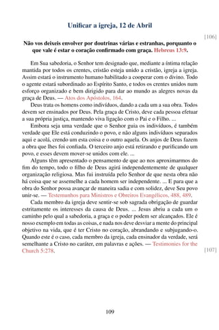 Uniﬁcar a igreja, 12 de Abril
                                                                                 [106]
Não vos deixeis envolver por doutrinas várias e estranhas, porquanto o
   que vale é estar o coração conﬁrmado com graça. Hebreus 13:9.

    Em Sua sabedoria, o Senhor tem designado que, mediante a íntima relação
mantida por todos os crentes, cristão esteja unido a cristão, igreja a igreja.
Assim estará o instrumento humano habilitado a cooperar com o divino. Todo
o agente estará subordinado ao Espírito Santo, e todos os crentes unidos num
esforço organizado e bem dirigido para dar ao mundo as alegres novas da
graça de Deus. — Atos dos Apóstolos, 164.
    Deus trata os homens como indivíduos, dando a cada um a sua obra. Todos
devem ser ensinados por Deus. Pela graça de Cristo, deve cada pessoa efetuar
a sua própria justiça, mantendo viva ligação com o Pai e o Filho. ...
    Embora seja uma verdade que o Senhor guia os indivíduos, é também
verdade que Ele está conduzindo o povo, e não alguns indivíduos separados
aqui e acolá, crendo um esta coisa e o outro aquela. Os anjos de Deus fazem
a obra que lhes foi conﬁada. O terceiro anjo está retirando e puriﬁcando um
povo, e esses devem mover-se unidos com ele. ...
    Alguns têm apresentado o pensamento de que ao nos aproximarmos do
ﬁm do tempo, todo o ﬁlho de Deus agirá independentemente de qualquer
organização religiosa. Mas fui instruída pelo Senhor de que nesta obra não
há coisa que se assemelhe a cada homem ser independente. ... E para que a
obra do Senhor possa avançar de maneira sadia e com solidez, deve Seu povo
unir-se. — Testemunhos para Ministros e Obreiros Evangélicos, 488, 489.
    Cada membro da igreja deve sentir-se sob sagrada obrigação de guardar
estritamente os interesses da causa de Deus. ... Jesus abriu a cada um o
caminho pelo qual a sabedoria, a graça e o poder podem ser alcançados. Ele é
nosso exemplo em todas as coisas, e nada nos deve desviar a mente do principal
objetivo na vida, que é ter Cristo no coração, abrandando e subjugando-o.
Quando este é o caso, cada membro da igreja, cada ensinador da verdade, será
semelhante a Cristo no caráter, em palavras e ações. — Testimonies for the
Church 5:278.                                                                    [107]




                                     109
 