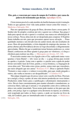 Sermos vencedores, 13 de Abril

        Eles, pois, o venceram por causa do sangue do Cordeiro e por causa da
                  palavra do testemunho que deram. Apocalipse 12:11.

            Cristo tornou possível a cada membro da família humana resistir à tentação.
        Todos os que querem viver vida santa podem vencer como Ele venceu. —
        Medicina e Salvação, 264.
            Para nos apropriarmos da graça de Deus, devemos fazer a nossa parte. O
        Senhor não Se propõe a realizar por nós o querer ou o efetuar. Sua graça é
        dada para operar em nós o querer e o realizar, mas nunca em substituição de
        nosso esforço. Nossa alma tem de ser despertada para cooperar. O Espírito
        Santo trabalha em nós, para que possamos operar nossa salvação. ... Finas
        qualidades mentais e um elevado tono de caráter moral, não são resultantes do
        acaso. Deus dá oportunidades; o êxito depende do emprego das mesmas. As
        portas abertas pela Providência devem ser logo discernidas e diligentemente
        aproveitadas. Muitos há que se poderiam tornar homens poderosos se, como
        Daniel, conﬁassem em Deus quanto à graça para ser vitoriosos, e à força e
        eﬁciência para realizar sua obra. — Mensagens aos Jovens, 147, 148.
            É necessário manter uma viva ligação com o Céu, suplicando tantas vezes
        quantas o fazia Daniel — três vezes ao dia — a graça divina para resistir
        ao apetite e à paixão. Lutar com o apetite e a paixão sem a ajuda do poder
        divino será inútil; fazei de Cristo, porém, a vossa fortaleza, e a linguagem de
        vossa alma será: “Em todas estas coisas, porém, somos mais que vencedores,
        por meio dAquele que nos amou.” Romanos 8:37. Disse o apóstolo Paulo:
        “Esmurro o meu corpo e o reduzo à escravidão, para que, tendo pregado a
        outros, não venha eu mesmo a ser desqualiﬁcado.” 1 Coríntios 9:27.
            Não julgue ninguém que ele possa vencer sem o auxílio de Deus. Precisais
        ter a energia, a força, o poder, de uma vida interior produzida em vosso íntimo.
        Produzireis então frutos para a santiﬁcação e abominareis intensamente o
        vício. Deveis lutar constantemente para manter afastado o mundanismo, as
        conversas fúteis, tudo que é sensual, e vos propordes como alvo a nobreza da
        alma e um caráter imaculado. Vosso nome pode manter-se tão puro que não
        pode, com justiça, ligar-se a qualquer coisa desonesta ou injusta; ao contrário,
        será respeitado por todos os bons e puros, e pode ser inscrito no livro da
        vida, do Cordeiro, para ser imortalizado entre os santos anjos. — Medicina e
[108]   Salvação, 144.




                                              110
 