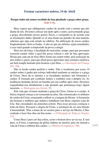 Formar caracteres nobres, 14 de Abril

Porque todos nós temos recebido da Sua plenitude e graça sobre graça.
                             João 1:16.

    Deus espera que ediﬁquemos caráter de acordo com a norma que pôs
diante de nós. Devemos colocar um tijolo após o outro, acrescentando graça
a graça, descobrindo nossos pontos fracos, e corrigindo-os de acordo com
as orientações dadas. Quando se vê uma fenda nas paredes de uma mansão,
sabemos que algo está errado no edifício. Na ediﬁcação de nosso caráter,
freqüentemente vêem-se fendas. A não ser que tais defeitos sejam remediados,
a casa ruirá quando a tempestade da prova a atingir.
    Deus nos dá força, a faculdade do raciocínio, tempo, para que possamos
construir caráter sobre o qual Ele possa colocar o selo de Sua aprovação.
Deseja que cada um de Seus ﬁlhos forme um caráter nobre, pela realização de
atos nobres e puros, para que aﬁnal possa apresentar uma estrutura simétrica,
um belo templo honrado pelo homem e por Deus. — Orientação da Criança,
165, 166.
    Não se herda caráter perfeito e nobre. Não o recebemos por acaso. O
caráter nobre é ganho por esforço individual mediante os méritos e a graça
de Cristo. Deus dá os talentos e as faculdades mentais; nós formamos o
caráter. É formado por combates árduos e renhidos com o próprio eu. As
tendências herdadas devem ser banidas por um conﬂito após outro. Devemos
esquadrinhar-nos detidamente e não permitir que permaneça traço algum
incorreto. — Mensagens aos Jovens, 99.
    Pela vida que vivemos mediante a graça de Cristo, forma-se o caráter. A
beleza original começa a ser restaurada na alma. São comunicados os atributos
do caráter de Cristo, começando a reﬂetir-se a imagem do Divino. A ﬁsionomia
dos homens e mulheres que andam e trabalham com Deus, exprime a paz do
Céu. São circundados da atmosfera celeste. Para essas pessoas começou o
reino de Deus. Possuem a alegria de Cristo, a satisfação de ser uma bênção
à humanidade. Têm a honra de ser aceitos para o serviço do Mestre; é-lhes
conﬁado o fazer Sua obra em Seu nome. — O Desejado de Todas as Nações,
312.
    Como Deus é puro em Sua esfera, assim o homem deve ser na sua. E será
puro, se Cristo, a esperança da glória, habitar no interior; pois ele imitará a
vida de Cristo e reﬂetirá Seu caráter. — Obreiros Evangélicos, 366.               [109]




                                     111
 