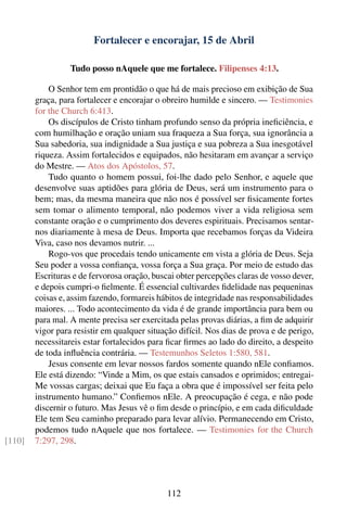 Fortalecer e encorajar, 15 de Abril

                  Tudo posso nAquele que me fortalece. Filipenses 4:13.

            O Senhor tem em prontidão o que há de mais precioso em exibição de Sua
        graça, para fortalecer e encorajar o obreiro humilde e sincero. — Testimonies
        for the Church 6:413.
            Os discípulos de Cristo tinham profundo senso da própria ineﬁciência, e
        com humilhação e oração uniam sua fraqueza a Sua força, sua ignorância a
        Sua sabedoria, sua indignidade a Sua justiça e sua pobreza a Sua inesgotável
        riqueza. Assim fortalecidos e equipados, não hesitaram em avançar a serviço
        do Mestre. — Atos dos Apóstolos, 57.
            Tudo quanto o homem possui, foi-lhe dado pelo Senhor, e aquele que
        desenvolve suas aptidões para glória de Deus, será um instrumento para o
        bem; mas, da mesma maneira que não nos é possível ser ﬁsicamente fortes
        sem tomar o alimento temporal, não podemos viver a vida religiosa sem
        constante oração e o cumprimento dos deveres espirituais. Precisamos sentar-
        nos diariamente à mesa de Deus. Importa que recebamos forças da Videira
        Viva, caso nos devamos nutrir. ...
            Rogo-vos que procedais tendo unicamente em vista a glória de Deus. Seja
        Seu poder a vossa conﬁança, vossa força a Sua graça. Por meio de estudo das
        Escrituras e de fervorosa oração, buscai obter percepções claras de vosso dever,
        e depois cumpri-o ﬁelmente. É essencial cultivardes ﬁdelidade nas pequeninas
        coisas e, assim fazendo, formareis hábitos de integridade nas responsabilidades
        maiores. ... Todo acontecimento da vida é de grande importância para bem ou
        para mal. A mente precisa ser exercitada pelas provas diárias, a ﬁm de adquirir
        vigor para resistir em qualquer situação difícil. Nos dias de prova e de perigo,
        necessitareis estar fortalecidos para ﬁcar ﬁrmes ao lado do direito, a despeito
        de toda inﬂuência contrária. — Testemunhos Seletos 1:580, 581.
            Jesus consente em levar nossos fardos somente quando nEle conﬁamos.
        Ele está dizendo: “Vinde a Mim, os que estais cansados e oprimidos; entregai-
        Me vossas cargas; deixai que Eu faça a obra que é impossível ser feita pelo
        instrumento humano.” Conﬁemos nEle. A preocupação é cega, e não pode
        discernir o futuro. Mas Jesus vê o ﬁm desde o princípio, e em cada diﬁculdade
        Ele tem Seu caminho preparado para levar alívio. Permanecendo em Cristo,
        podemos tudo nAquele que nos fortalece. — Testimonies for the Church
[110]   7:297, 298.




                                             112
 
