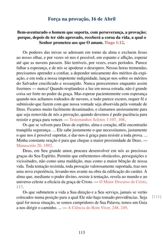 Força na provação, 16 de Abril

Bem-aventurado o homem que suporta, com perseverança, a provação;
porque, depois de ter sido aprovado, receberá a coroa da vida, a qual o
           Senhor prometeu aos que O amam. Tiago 1:12.

    Os poderes das trevas se adensam em torno da alma e excluem Jesus
ao nosso olhar, e por vezes só nos é possível, em espanto e aﬂição, esperar
até que as nuvens passem. São terríveis, por vezes, esses períodos. Parece
falhar a esperança, e de nós se apoderar o desespero. Nessas horas tremendas,
precisamos aprender a conﬁar, a depender unicamente dos méritos da expi-
ação, e em toda a nossa impotente indignidade, lançar-nos sobre os méritos
do Salvador cruciﬁcado e ressurgido. Nunca pereceremos enquanto assim
ﬁzermos — nunca! Quando resplandece a luz em nossa estrada, não é grande
coisa ser forte no poder da graça. Mas esperar pacientemente com esperança
quando nos achamos rodeados de nuvens, e tudo parece escuro, requer fé e
submissão que fazem com que nossa vontade seja absorvida pela vontade de
Deus. Ficamos muito facilmente desanimados, e clamamos ansiosamente para
que seja removida de nós a provação, quando devemos é pedir paciência para
resistir e graça para vencer. — Testemunhos Seletos 1:107, 108.
    Os que se volvem para Deus de espírito, alma e coração, nEle encontrarão
tranqüila segurança. ... Ele sabe justamente o que necessitamos, justamente
o que nos é possível suportar, e dar-nos-á graça para resistir a toda prova. ...
Minha constante oração é para que chegue a maior proximidade de Deus. —
Manuscrito 20, 1892.
    Deus, em Seu grande amor, procura desenvolver em nós as preciosas
graças do Seu Espírito. Permite que enfrentemos obstáculos, perseguições e
vicissitudes, não como uma maldição, mas como a maior bênção de nossa
vida. Toda tentação resistida, toda provação valorosamente suportada, traz-nos
uma nova experiência, levando-nos avante na obra da ediﬁcação do caráter. A
alma que, mediante o poder divino, resiste à tentação, revela ao mundo e ao
universo celeste a eﬁcácia da graça de Cristo. — O Maior Discurso de Cristo,
117.
    Os que submetem a vida a Sua direção e a Seu serviço, jamais se verão
colocados numa posição para a qual Ele não haja tomado providências. Seja          [111]
qual for nossa situação, se somos cumpridores de Sua Palavra, temos um Guia
a nos dirigir o caminho. ... — A Ciência do Bom Viver, 248, 249.




                                     113
 