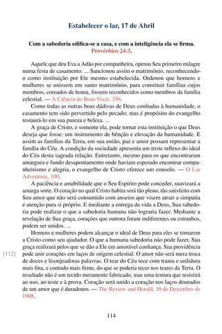 Estabelecer o lar, 17 de Abril

          Com a sabedoria ediﬁca-se a casa, e com a inteligência ela se ﬁrma.
                                 Provérbios 24:3.

            Aquele que deu Eva a Adão por companheira, operou Seu primeiro milagre
        numa festa de casamento. ... Sancionou assim o matrimônio, reconhecendo-
        o como instituição por Ele mesmo estabelecida. Ordenou que homens e
        mulheres se unissem em santo matrimônio, para constituir famílias cujos
        membros, coroados de honra, fossem reconhecidos como membros da família
        celestial. — A Ciência do Bom Viver, 356.
            Como todas as outras boas dádivas de Deus conﬁadas à humanidade, o
        casamento tem sido pervertido pelo pecado; mas é propósito do evangelho
        restaurá-lo em sua pureza e beleza. ...
            A graça de Cristo, e somente ela, pode tornar esta instituição o que Deus
        deseja que fosse: um instrumento de bênção e elevação da humanidade. E
        assim as famílias da Terra, em sua união, paz e amor possam representar a
        família do Céu. A condição da sociedade apresenta um triste reﬂexo do ideal
        do Céu desta sagrada relação. Entretanto, mesmo para os que encontraram
        amargura e fundo desapontamento onde haviam esperado encontrar compa-
        nheirismo e alegria, o evangelho de Cristo oferece um consolo. — O Lar
        Adventista, 100.
            A paciência e amabilidade que o Seu Espírito pode conceder, suavizará a
        amarga sorte. O coração no qual Cristo habita será tão pleno, tão satisfeito com
        Seu amor que não será consumido com anseios que visem atrair a simpatia
        e atenção para si próprio. E mediante a entrega da vida a Deus, Sua sabedo-
        ria pode realizar o que a sabedoria humana não lograria fazer. Mediante a
        revelação de Sua graça, corações que outrora foram indiferentes ou estranhos,
        podem ser unidos. ...
            Homens e mulheres podem alcançar o ideal de Deus para eles se tomarem
        a Cristo como seu ajudador. O que a humana sabedoria não pode fazer, Sua
        graça realizará pelos que se dão a Ele em amorável conﬁança. Sua providência
[112]   pode unir corações em laços de origem celestial. O amor não será mera troca
        de doces e lisonjeadoras palavras. O tear do Céu tece com trama e urdidura
        mais ﬁna, e contudo mais ﬁrme, do que se poderia tecer nos teares da Terra. O
        resultado não é um tecido meramente fabricado, mas uma textura que resistirá
        ao uso, ao teste e à prova. Coração será unido a coração nos laços dourados
        de um amor que é duradouro. — The Review and Herald, 10 de Dezembro de
        1908.


                                             114
 