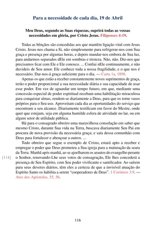 Para a necessidade de cada dia, 19 de Abril

              Meu Deus, segundo as Suas riquezas, suprirá todas as vossas
               necessidades em glória, por Cristo Jesus. Filipenses 4:19.

            Todas as bênçãos são concedidas aos que mantêm ligação vital com Jesus
        Cristo. Jesus nos chama a Si, não simplesmente para refrigerar-nos com Sua
        graça e presença por algumas horas, e depois mandar-nos embora de Sua luz,
        para andarmos separados dEle em sombras e tristeza. Não, não. Diz-nos que
        precisamos ﬁcar com Ele e Ele conosco. ... Conﬁai nEle continuamente, e não
        duvideis de Seu amor. Ele conhece toda a nossa fragilidade, e o que nos é
        necessário. Dar-nos-á graça suﬁciente para o dia. — Carta 1a, 1898.
            Apenas os que estão a receber constantemente novos suprimentos de graça,
        terão o poder proporcional a sua necessidade diária e sua capacidade de usar
        esse poder. Em vez de aguardar um tempo futuro, em que, mediante uma
        concessão especial de poder espiritual recebam uma habilitação miraculosa
        para conquistar almas, rendem-se diariamente a Deus, para que os torne vasos
        próprios para o Seu uso. Aproveitam cada dia as oportunidades do serviço que
        encontram a seu alcance. Diariamente testiﬁcam em favor do Mestre, onde
        quer que estejam, seja em alguma humilde esfera de atividade no lar, ou em
        algum setor de utilidade pública.
            Há para o consagrado obreiro uma maravilhosa consolação em saber que
        mesmo Cristo, durante Sua vida na Terra, buscava diariamente Seu Pai em
        procura de nova provisão da necessária graça; e saía dessa comunhão com
        Deus para fortalecer e abençoar a outros. ...
            Todo obreiro que segue o exemplo de Cristo, estará apto a receber e
        empregar o poder que Deus prometeu a Sua igreja para a maturação da seara
        da Terra. Manhã após manhã, ao se ajoelharem os arautos do evangelho perante
[114]   o Senhor, renovando-Lhe seus votos de consagração, Ele lhes concederá a
        presença de Seu Espírito, com Seu poder viviﬁcante e santiﬁcador. Ao saírem
        para seus deveres diários, têm eles a certeza de que a invisível atuação do
        Espírito Santo os habilita a serem “cooperadores de Deus”. 1 Coríntios 3:9. —
        Atos dos Apóstolos, 55, 56.




                                            116
 