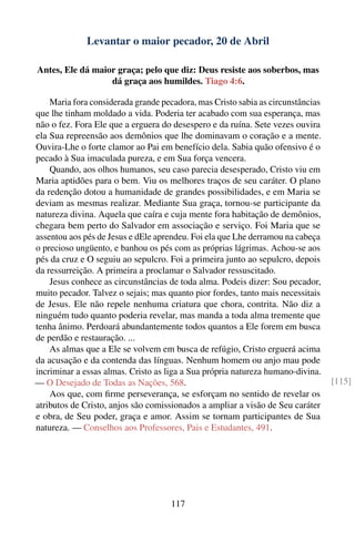Levantar o maior pecador, 20 de Abril

Antes, Ele dá maior graça; pelo que diz: Deus resiste aos soberbos, mas
                  dá graça aos humildes. Tiago 4:6.

    Maria fora considerada grande pecadora, mas Cristo sabia as circunstâncias
que lhe tinham moldado a vida. Poderia ter acabado com sua esperança, mas
não o fez. Fora Ele que a erguera do desespero e da ruína. Sete vezes ouvira
ela Sua repreensão aos demônios que lhe dominavam o coração e a mente.
Ouvira-Lhe o forte clamor ao Pai em benefício dela. Sabia quão ofensivo é o
pecado à Sua imaculada pureza, e em Sua força vencera.
    Quando, aos olhos humanos, seu caso parecia desesperado, Cristo viu em
Maria aptidões para o bem. Viu os melhores traços de seu caráter. O plano
da redenção dotou a humanidade de grandes possibilidades, e em Maria se
deviam as mesmas realizar. Mediante Sua graça, tornou-se participante da
natureza divina. Aquela que caíra e cuja mente fora habitação de demônios,
chegara bem perto do Salvador em associação e serviço. Foi Maria que se
assentou aos pés de Jesus e dEle aprendeu. Foi ela que Lhe derramou na cabeça
o precioso ungüento, e banhou os pés com as próprias lágrimas. Achou-se aos
pés da cruz e O seguiu ao sepulcro. Foi a primeira junto ao sepulcro, depois
da ressurreição. A primeira a proclamar o Salvador ressuscitado.
    Jesus conhece as circunstâncias de toda alma. Podeis dizer: Sou pecador,
muito pecador. Talvez o sejais; mas quanto pior fordes, tanto mais necessitais
de Jesus. Ele não repele nenhuma criatura que chora, contrita. Não diz a
ninguém tudo quanto poderia revelar, mas manda a toda alma tremente que
tenha ânimo. Perdoará abundantemente todos quantos a Ele forem em busca
de perdão e restauração. ...
    As almas que a Ele se volvem em busca de refúgio, Cristo erguerá acima
da acusação e da contenda das línguas. Nenhum homem ou anjo mau pode
incriminar a essas almas. Cristo as liga a Sua própria natureza humano-divina.
— O Desejado de Todas as Nações, 568.                                            [115]
    Aos que, com ﬁrme perseverança, se esforçam no sentido de revelar os
atributos de Cristo, anjos são comissionados a ampliar a visão de Seu caráter
e obra, de Seu poder, graça e amor. Assim se tornam participantes de Sua
natureza. — Conselhos aos Professores, Pais e Estudantes, 491.




                                     117
 