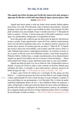 Dá vida, 21 de Abril

        Mas aquele que beber da água que Eu lhe der nunca terá sede, porque a
        água que Eu lhe der se fará nele uma fonte de água a jorrar para a vida
                                   eterna. João 4:14.

            Aquele que busca matar a sede nas fontes deste mundo, beberá apenas
        para tornar a ter sede. Por toda parte estão os homens descontentes. Anseiam
        qualquer coisa que lhes supra a necessidade da alma. Unicamente Um lhes
        pode satisfazer essa necessidade. O que o mundo necessita é “o Desejado de
        todas as nações”, é Cristo. A divina graça que só Ele pode comunicar, é uma
        água viva, puriﬁcadora, refrigerante e revigoradora da alma.
            Jesus não queria dar a idéia de que um único gole da água da vida bastasse
        ao que a recebe. O que experimenta o amor de Cristo, anelará continuamente
        mais; mas não busca nenhuma outra coisa. As riquezas, honras e prazeres do
        mundo, não o atraem. O contínuo grito de sua alma, é: “Mais de Ti”. E Aquele
        que revela à alma suas necessidades, está à espera, para lhe saciar a fome e a
        sede. Falharão todo recurso e dependência humanos. As cisternas esvaziar-se-
        ão, os poços se hão de secar; nosso Redentor, porém, é uma fonte inesgotável.
        Podemos beber, e beber mais, e sempre encontraremos novo abastecimento.
        Aquele em quem Cristo habita, tem em si mesmo a fonte da bênção. ... Dessa
        fonte poderá tirar forças e graça suﬁcientes para todas as suas necessidades.
            Aquele que bebe da água viva, faz-se fonte de vida. O depositário torna-se
        doador. A graça de Cristo na alma é uma vertente no deserto, ﬂuindo para
        refrigério de todos, e tornando os que estão prestes a perecer, ansiosos de
        beber da água da vida. — O Desejado de Todas as Nações, 187, 195.
            A água a que Cristo Se referia era a revelação de Sua graça em Sua
        Palavra. ... A graciosa presença de Cristo em Sua Palavra está sempre falando
[116]   à alma, representando-O como a fonte de água viva que refrigera o sedento. É
        nosso privilégio ter um permanente e vivo Salvador. Ele é a fonte de poder
        espiritual implantada dentro de nós, e Sua inﬂuência ﬂuirá em palavras e
        ações, refrigerando a todos que estiverem dentro de nossa esfera de inﬂuência,
        gerando neles desejos e aspirações de fortalecimento e pureza, de santidade e
        paz, e daquela alegria que não leva consigo nenhuma tristeza. Este é o resultado
        de um Salvador vivendo no íntimo. — The S.D.A. Bible Commentary 5:1134.




                                             118
 