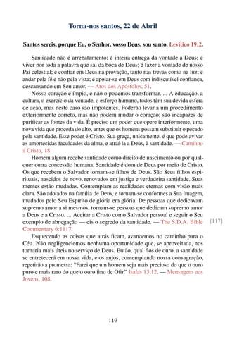 Torna-nos santos, 22 de Abril

Santos sereis, porque Eu, o Senhor, vosso Deus, sou santo. Levítico 19:2.

    Santidade não é arrebatamento: é inteira entrega da vontade a Deus; é
viver por toda a palavra que sai da boca de Deus; é fazer a vontade de nosso
Pai celestial; é conﬁar em Deus na provação, tanto nas trevas como na luz; é
andar pela fé e não pela vista; é apoiar-se em Deus com indiscutível conﬁança,
descansando em Seu amor. — Atos dos Apóstolos, 51.
    Nosso coração é ímpio, e não o podemos transformar. ... A educação, a
cultura, o exercício da vontade, o esforço humano, todos têm sua devida esfera
de ação, mas neste caso são impotentes. Poderão levar a um procedimento
exteriormente correto, mas não podem mudar o coração; são incapazes de
puriﬁcar as fontes da vida. É preciso um poder que opere interiormente, uma
nova vida que proceda do alto, antes que os homens possam substituir o pecado
pela santidade. Esse poder é Cristo. Sua graça, unicamente, é que pode avivar
as amortecidas faculdades da alma, e atraí-la a Deus, à santidade. — Caminho
a Cristo, 18.
    Homem algum recebe santidade como direito de nascimento ou por qual-
quer outra concessão humana. Santidade é dom de Deus por meio de Cristo.
Os que recebem o Salvador tornam-se ﬁlhos de Deus. São Seus ﬁlhos espi-
rituais, nascidos de novo, renovados em justiça e verdadeira santidade. Suas
mentes estão mudadas. Contemplam as realidades eternas com visão mais
clara. São adotados na família de Deus, e tornam-se conformes a Sua imagem,
mudados pelo Seu Espírito de glória em glória. De pessoas que dedicavam
supremo amor a si mesmos, tornam-se pessoas que dedicam supremo amor
a Deus e a Cristo. ... Aceitar a Cristo como Salvador pessoal e seguir o Seu
exemplo de abnegação — eis o segredo da santidade. — The S.D.A. Bible            [117]
Commentary 6:1117.
    Esquecendo as coisas que atrás ﬁcam, avancemos no caminho para o
Céu. Não negligenciemos nenhuma oportunidade que, se aproveitada, nos
tornaria mais úteis no serviço de Deus. Então, qual ﬁos de ouro, a santidade
se entretecerá em nossa vida, e os anjos, contemplando nossa consagração,
repetirão a promessa: “Farei que um homem seja mais precioso do que o ouro
puro e mais raro do que o ouro ﬁno de Oﬁr.” Isaías 13:12. — Mensagens aos
Jovens, 108.




                                    119
 