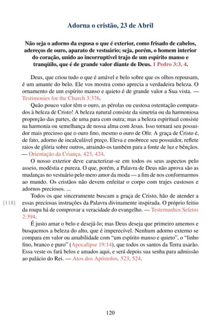 Adorna o cristão, 23 de Abril

         Não seja o adorno da esposa o que é exterior, como frisado de cabelos,
         adereços de ouro, aparato de vestuário; seja, porém, o homem interior
            do coração, unido ao incorruptível trajo de um espírito manso e
            tranqüilo, que é de grande valor diante de Deus. 1 Pedro 3:3, 4.

            Deus, que criou tudo o que é amável e belo sobre que os olhos repousam,
        é um amante do belo. Ele vos mostra como aprecia a verdadeira beleza. O
        ornamento de um espírito manso e quieto é de grande valor a Sua vista. —
        Testimonies for the Church 3:376.
            Quão pouco valor têm o ouro, as pérolas ou custosa ostentação compara-
        dos à beleza de Cristo! A beleza natural consiste da simetria ou da harmoniosa
        proporção das partes, de uma para com outra; mas a beleza espiritual consiste
        na harmonia ou semelhança de nossa alma com Jesus. Isso tornará seu possui-
        dor mais precioso que o ouro ﬁno, mesmo o ouro de Oﬁr. A graça de Cristo é,
        de fato, adorno de incalculável preço. Eleva e enobrece seu possuidor, reﬂete
        raios de glória sobre outros, atraindo-os também para a fonte de luz e bênçãos.
        — Orientação da Criança, 423, 424.
            O nosso exterior deve caracterizar-se em todos os seus aspectos pelo
        asseio, modéstia e pureza. O que, porém, a Palavra de Deus não aprova são as
        mudanças no vestuário pelo mero amor da moda — a ﬁm de nos conformarmos
        ao mundo. Os cristãos não devem enfeitar o corpo com trajes custosos e
        adornos preciosos. ...
            Todos os que sinceramente buscam a graça de Cristo, hão de atender a
[118]   essas preciosas instruções da Palavra divinamente inspirada. O próprio feitio
        da roupa há de comprovar a veracidade do evangelho. — Testemunhos Seletos
        2:394.
            É justo amar o belo e desejá-lo; mas Deus deseja que primeiro amemos e
        busquemos a beleza do alto, que é imperecível. Nenhum adorno externo se
        compara em valor ou amabilidade com “um espírito manso e quieto”, o “linho
        ﬁno, branco e puro” (Apocalipse 19:14), que todos os santos da Terra usarão.
        Essa veste os fará belos e amados aqui, e será depois sua senha para admissão
        ao palácio do Rei. — Atos dos Apóstolos, 523, 524.




                                             120
 