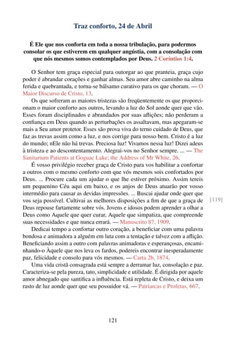 Traz conforto, 24 de Abril

  É Ele que nos conforta em toda a nossa tribulação, para podermos
consolar os que estiverem em qualquer angústia, com a consolação com
   que nós mesmos somos contemplados por Deus. 2 Coríntios 1:4.

    O Senhor tem graça especial para outorgar ao que pranteia, graça cujo
poder é abrandar corações e ganhar almas. Seu amor abre caminho na alma
ferida e quebrantada, e torna-se bálsamo curativo para os que choram. — O
Maior Discurso de Cristo, 13.
    Os que sofreram as maiores tristezas são freqüentemente os que proporci-
onam o maior conforto aos outros, levando a luz do Sol aonde quer que vão.
Esses foram disciplinados e abrandados por suas aﬂições; não perderam a
conﬁança em Deus quando as perturbações os assaltavam, mas apegaram-se
mais a Seu amor protetor. Esses são prova viva do terno cuidado de Deus, que
faz as trevas assim como a luz, e nos corrige para nosso bem. Cristo é a luz
do mundo; nEle não há trevas. Preciosa luz! Vivamos nessa luz! Dizei adeus
à tristeza e ao descontentamento. Alegrai-vos no Senhor sempre. ... — The
Sanitarium Patients at Goguac Lake; the Address of Mr White, 26.
    É vosso privilégio receber graça de Cristo para vos habilitar a confortar
a outros com o mesmo conforto com que vós mesmos sois confortados por
Deus. ... Procure cada um ajudar o que lhe estiver próximo. Assim tereis
um pequenino Céu aqui em baixo, e os anjos de Deus atuarão por vosso
intermédio para causar as devidas impressões. ... Buscai ajudar onde quer que
vos seja possível. Cultivai as melhores disposições a ﬁm de que a graça de          [119]
Deus repouse fartamente sobre vós. Jovens e idosos podem aprender a olhar a
Deus como Aquele que quer curar, Aquele que simpatiza, que compreende
suas necessidades e que nunca errará. — Manuscrito 87, 1909.
    Dedicai tempo a confortar outro coração, a beneﬁciar com uma palavra
bondosa e animadora a alguém em luta com a tentação e talvez com a aﬂição.
Beneﬁciando assim a outro com palavras animadoras e esperançosas, encami-
nhando-o Àquele que nos leva os fardos, podereis encontrar inesperadamente
paz, felicidade e consolo para vós mesmos. — Carta 2b, 1874.
    Uma vida cristã consagrada está sempre a derramar luz, consolação e paz.
Caracteriza-se pela pureza, tato, simplicidade e utilidade. É dirigida por aquele
amor abnegado que santiﬁca a inﬂuência. Está repleta de Cristo, e deixa um
rasto de luz aonde quer que seu possuidor vá. — Patriarcas e Profetas, 667.




                                      121
 