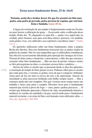 Torna nosso fundamento ﬁrme, 25 de Abril

         Portanto, assim diz o Senhor Jeová: Eis que Eu assentei em Sião uma
        pedra, uma pedra já provada, pedra preciosa de esquina, que está bem
                             ﬁrme e fundada. Isaías 28:16.

            A ﬁgura da construção de um templo é freqüentemente usada nas Escritu-
        ras para ilustrar a ediﬁcação da igreja. ... Escrevendo sobre a ediﬁcação desse
        templo, Pedro diz: “E, chegando-vos para Ele — pedra viva, reprovada, na
        verdade, pelos homens, mas para com Deus eleita e preciosa, vós também,
        como pedras vivas, sois ediﬁcados casa espiritual e sacerdócio santo.” 1 Pedro
        2:4, 5. ...
            Os apóstolos ediﬁcaram sobre um ﬁrme fundamento, sobre a própria
        Rocha dos Séculos. Para este fundamento trouxeram eles as pedras tiradas da
        pedreira do mundo. Não foi sem empecilhos que os ediﬁcadores trabalharam.
        Sua obra foi excessivamente diﬁcultada pela oposição dos inimigos de Cristo.
        Tiveram de lutar contra o fanatismo, o preconceito, o ódio dos que estavam a
        construir sobre falso fundamento. ... Mas em face de prisões, tortura e morte,
        os ﬁéis prosseguiram na obra; e a estrutura cresceu bela e simétrica. ...
            Através de todos os séculos que se passaram desde os dias dos apóstolos,
[120]   a construção do templo de Deus jamais cessou. Podemos olhar para os séculos
        que estão para trás, e veremos as pedras vivas de que é composto, brilhantes
        como jatos de luz em meio às trevas do erro e da superstição. Através da
        eternidade as jóias preciosas brilharão com brilho sempre maior. ... Mas a
        estrutura ainda não está completa. Nós que vivemos neste tempo temos um
        trabalho a fazer, uma parte a cumprir. Devemos levar para o fundamento
        material que resista à prova do fogo — ouro, prata e pedras preciosas. ... O
        cristão que ﬁelmente apresenta a Palavra da vida, encaminhando homens e
        mulheres às veredas da santidade e da paz, está levando para o fundamento
        material resistente, e no reino de Deus será honrado como ediﬁcador sábio. —
        Atos dos Apóstolos, 595-599.




                                             122
 