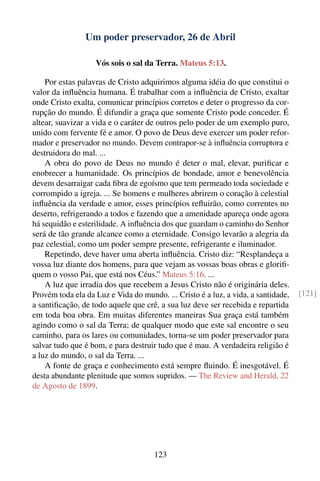 Um poder preservador, 26 de Abril

                   Vós sois o sal da Terra. Mateus 5:13.

    Por estas palavras de Cristo adquirimos alguma idéia do que constitui o
valor da inﬂuência humana. É trabalhar com a inﬂuência de Cristo, exaltar
onde Cristo exalta, comunicar princípios corretos e deter o progresso da cor-
rupção do mundo. É difundir a graça que somente Cristo pode conceder. É
altear, suavizar a vida e o caráter de outros pelo poder de um exemplo puro,
unido com fervente fé e amor. O povo de Deus deve exercer um poder refor-
mador e preservador no mundo. Devem contrapor-se à inﬂuência corruptora e
destruidora do mal. ...
    A obra do povo de Deus no mundo é deter o mal, elevar, puriﬁcar e
enobrecer a humanidade. Os princípios de bondade, amor e benevolência
devem desarraigar cada ﬁbra de egoísmo que tem permeado toda sociedade e
corrompido a igreja. ... Se homens e mulheres abrirem o coração à celestial
inﬂuência da verdade e amor, esses princípios reﬂuirão, como correntes no
deserto, refrigerando a todos e fazendo que a amenidade apareça onde agora
há sequidão e esterilidade. A inﬂuência dos que guardam o caminho do Senhor
será de tão grande alcance como a eternidade. Consigo levarão a alegria da
paz celestial, como um poder sempre presente, refrigerante e iluminador.
    Repetindo, deve haver uma aberta inﬂuência. Cristo diz: “Resplandeça a
vossa luz diante dos homens, para que vejam as vossas boas obras e gloriﬁ-
quem o vosso Pai, que está nos Céus.” Mateus 5:16. ...
    A luz que irradia dos que recebem a Jesus Cristo não é originária deles.
Provém toda ela da Luz e Vida do mundo. ... Cristo é a luz, a vida, a santidade,   [121]
a santiﬁcação, de todo aquele que crê, a sua luz deve ser recebida e repartida
em toda boa obra. Em muitas diferentes maneiras Sua graça está também
agindo como o sal da Terra; de qualquer modo que este sal encontre o seu
caminho, para os lares ou comunidades, torna-se um poder preservador para
salvar tudo que é bom, e para destruir tudo que é mau. A verdadeira religião é
a luz do mundo, o sal da Terra. ...
    A fonte de graça e conhecimento está sempre ﬂuindo. É inesgotável. É
desta abundante plenitude que somos supridos. — The Review and Herald, 22
de Agosto de 1899.




                                     123
 