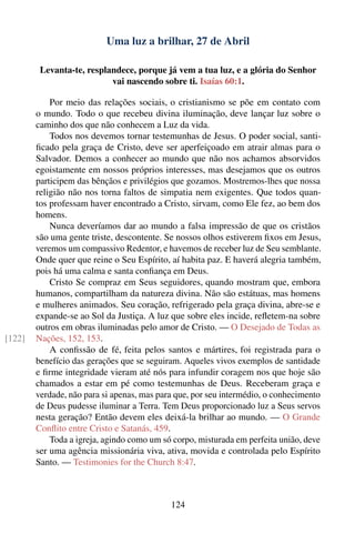 Uma luz a brilhar, 27 de Abril

         Levanta-te, resplandece, porque já vem a tua luz, e a glória do Senhor
                           vai nascendo sobre ti. Isaías 60:1.

            Por meio das relações sociais, o cristianismo se põe em contato com
        o mundo. Todo o que recebeu divina iluminação, deve lançar luz sobre o
        caminho dos que não conhecem a Luz da vida.
            Todos nos devemos tornar testemunhas de Jesus. O poder social, santi-
        ﬁcado pela graça de Cristo, deve ser aperfeiçoado em atrair almas para o
        Salvador. Demos a conhecer ao mundo que não nos achamos absorvidos
        egoistamente em nossos próprios interesses, mas desejamos que os outros
        participem das bênçãos e privilégios que gozamos. Mostremos-lhes que nossa
        religião não nos torna faltos de simpatia nem exigentes. Que todos quan-
        tos professam haver encontrado a Cristo, sirvam, como Ele fez, ao bem dos
        homens.
            Nunca deveríamos dar ao mundo a falsa impressão de que os cristãos
        são uma gente triste, descontente. Se nossos olhos estiverem ﬁxos em Jesus,
        veremos um compassivo Redentor, e havemos de receber luz de Seu semblante.
        Onde quer que reine o Seu Espírito, aí habita paz. E haverá alegria também,
        pois há uma calma e santa conﬁança em Deus.
            Cristo Se compraz em Seus seguidores, quando mostram que, embora
        humanos, compartilham da natureza divina. Não são estátuas, mas homens
        e mulheres animados. Seu coração, refrigerado pela graça divina, abre-se e
        expande-se ao Sol da Justiça. A luz que sobre eles incide, reﬂetem-na sobre
        outros em obras iluminadas pelo amor de Cristo. — O Desejado de Todas as
[122]   Nações, 152, 153.
            A conﬁssão de fé, feita pelos santos e mártires, foi registrada para o
        benefício das gerações que se seguiram. Aqueles vivos exemplos de santidade
        e ﬁrme integridade vieram até nós para infundir coragem nos que hoje são
        chamados a estar em pé como testemunhas de Deus. Receberam graça e
        verdade, não para si apenas, mas para que, por seu intermédio, o conhecimento
        de Deus pudesse iluminar a Terra. Tem Deus proporcionado luz a Seus servos
        nesta geração? Então devem eles deixá-la brilhar ao mundo. — O Grande
        Conﬂito entre Cristo e Satanás, 459.
            Toda a igreja, agindo como um só corpo, misturada em perfeita união, deve
        ser uma agência missionária viva, ativa, movida e controlada pelo Espírito
        Santo. — Testimonies for the Church 8:47.



                                            124
 