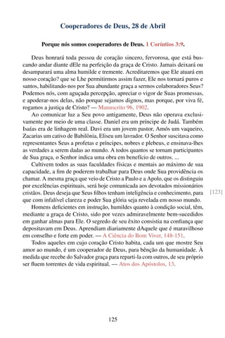 Cooperadores de Deus, 28 de Abril

        Porque nós somos cooperadores de Deus. 1 Coríntios 3:9.

    Deus honrará toda pessoa de coração sincero, fervorosa, que está bus-
cando andar diante dEle na perfeição da graça de Cristo. Jamais deixará ou
desamparará uma alma humilde e tremente. Acreditaremos que Ele atuará em
nosso coração? que se Lhe permitirmos assim fazer, Ele nos tornará puros e
santos, habilitando-nos por Sua abundante graça a sermos colaboradores Seus?
Podemos nós, com aguçada percepção, apreciar o vigor de Suas promessas,
e apoderar-nos delas, não porque sejamos dignos, mas porque, por viva fé,
rogamos a justiça de Cristo? — Manuscrito 96, 1902.
    Ao comunicar luz a Seu povo antigamente, Deus não operava exclusi-
vamente por meio de uma classe. Daniel era um príncipe de Judá. Também
Isaías era de linhagem real. Davi era um jovem pastor, Amós um vaqueiro,
Zacarias um cativo de Babilônia, Eliseu um lavrador. O Senhor suscitava como
representantes Seus a profetas e príncipes, nobres e plebeus, e ensinava-lhes
as verdades a serem dadas ao mundo. A todos quantos se tornam participantes
de Sua graça, o Senhor indica uma obra em benefício de outros. ...
    Cultivem todos as suas faculdades físicas e mentais ao máximo de sua
capacidade, a ﬁm de poderem trabalhar para Deus onde Sua providência os
chamar. A mesma graça que veio de Cristo a Paulo e a Apolo, que os distinguiu
por excelências espirituais, será hoje comunicada aos devotados missionários
cristãos. Deus deseja que Seus ﬁlhos tenham inteligência e conhecimento, para    [123]
que com infalível clareza e poder Sua glória seja revelada em nosso mundo.
    Homens deﬁcientes em instrução, humildes quanto à condição social, têm,
mediante a graça de Cristo, sido por vezes admiravelmente bem-sucedidos
em ganhar almas para Ele. O segredo de seu êxito consistia na conﬁança que
depositavam em Deus. Aprendiam diariamente dAquele que é maravilhoso
em conselho e forte em poder. — A Ciência do Bom Viver, 148-151.
    Todos aqueles em cujo coração Cristo habita, cada um que mostre Seu
amor ao mundo, é um cooperador de Deus, para bênção da humanidade. À
medida que recebe do Salvador graça para reparti-la com outros, de seu próprio
ser ﬂuem torrentes de vida espiritual. — Atos dos Apóstolos, 13.




                                     125
 