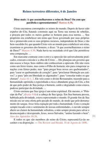 Reinos terrestres diferentes, 6 de Janeiro

   Disse mais: A que assemelharemos o reino de Deus? Ou com que
              parábola o apresentaremos? Marcos 4:30.

    Cristo encontrou corrompidos os reinos do mundo. Depois de haver sido
expulso do Céu, Satanás construiu aqui na Terra sua norma de rebelião,
e procura por todos os meios ganhar os homens para essa norma. ... Seu
propósito era estabelecer um reino que fosse governado por suas próprias
leis e promovido com os seus próprios recursos, independente de Deus; e tão
bem-sucedido foi, que quando Cristo veio ao mundo para estabelecer um reino,
examinou os governos dos homens, e disse: “A que assemelharemos o reino
de Deus?” Marcos 4:30. Nada havia na sociedade civil que Lhe permitisse
uma comparação. ...
    Em marcante contraste com o erro e a opressão tão universalmente prati-
cados, estavam a missão e a obra de Cristo. ... Ele planejou um governo que
não usasse a força; Seus súditos não conheceriam a opressão. Ele não viera
como um feroz tirano, mas como o Filho do homem; não para conquistar as
nações com férreo poder, mas “para pregar boas novas aos quebrantados”,
para “curar os quebrantados de coração”; para “proclamar libertação aos cati-
vos”; e para “pôr em liberdade os algemados”; para “consolar todos os que
choram”. Isaías 61:1, 2. Ele veio como o divino Restaurador, trazendo para a
humanidade oprimida e espezinhada a rica e abundante graça do Céu, a ﬁm
de que pelo poder de Sua justiça o homem, caído e degradado como estava,
pudesse participar da divindade. ...
    Cristo ensinou que Sua igreja é um reino espiritual. Ele mesmo, o “Prín-
cipe da Paz”, (Isaías 9:6) é a cabeça de Sua igreja. Em Sua humana pessoa,
habitada pela divindade, estava representado o mundo. O grande ﬁm de Sua
missão era ser uma oferta pelo pecado do mundo, de modo que pelo derrama-
mento do sangue, fosse feita expiação por toda a humanidade. Com o coração
sempre tocado com o sentimento de nossas enfermidades, o ouvido sempre
aberto ao clamor da humanidade sofredora, a mão sempre pronta para salvar o
desencorajado e desesperado, Jesus, nosso Salvador, “andou fazendo o bem”.
Atos dos Apóstolos 10:38.                                                       [8]
    E todos os que são membros do reino de Cristo, representá-Lo-ão no
caráter e na disposição. — The Review and Herald, 18 de Agosto de 1896.




                                     9
 