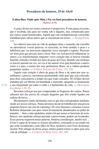 Pescadores de homens, 29 de Abril

          E disse-lhes: Vinde após Mim, e Eu vos farei pescadores de homens.
                                     Mateus 4:19.

            A graça divina nos recém-conversos é progressiva. É uma graça crescente,
        que é recebida, não para ser oculta sob o alqueire, mas comunicada para
        que outros sejam beneﬁciados. Aquele que está verdadeiramente convertido
        trabalhará para salvar outros que se encontram em trevas. — Evangelismo,
        355.
            Ao sobrevir uma crise na vida de qualquer alma, e tentardes dar conselho
        ou advertência, vossas palavras só exercerão, no bom sentido, o peso e a
        inﬂuência que vos houverem adquirido vosso exemplo e espírito. Precisais
        ser bons para que possais fazer o bem. Não vos será possível inﬂuenciar os
        outros a se transformarem enquanto vosso coração não se houver tornado
        humilde, reﬁnado e brando por meio da graça de Cristo. Quando esta mudança
        se houver operado em vós, ser-vos-á tão natural viver para beneﬁciar a outros,
        como o é para a roseira dar suas perfumosas ﬂores, ou a videira produzir
        purpurinos cachos. — O Maior Discurso de Cristo, 127, 128.
            Aquele cujo coração é cheio da graça de Deus e de amor por seus se-
        melhantes a perecer, encontrará oportunidade onde quer que seja colocado,
        para dizer uma palavra a tempo aos que estão cansados. Os cristãos devem
        trabalhar por seu Mestre em humildade e mansidão, apegando-se ﬁrmemente
[124]   a sua integridade por entre o ruído e o burburinho da vida. — Mensagens
        Escolhidas 1:89, 90.
            Devemos esforçar-nos por compreender as fraquezas dos outros. Pouco
        sabemos nós das provas de coração daqueles que têm estado ligados em
        cadeias de trevas. ...
            Desanimamos muito facilmente com os que não correspondem imediata-
        mente aos nossos esforços. Nunca devemos deixar de trabalhar por uma pessoa
        enquanto houver um raio de esperança. Os seres humanos custaram a nosso
        Redentor demasiado caro para serem levianamente abandonados ao poder do
        tentador. ... Sem a mão ajudadora, muitos há que nunca se haveriam de resta-
        belecer, mas mediante esforço paciente e perseverante, podem ser levantados.
        Essas pessoas requerem ternas palavras, bondosa consideração, auxílio real. ...
        Cristo é capaz de levantar os maiores pecadores, colocando-os no estado em
        que serão reconhecidos como ﬁlhos de Deus, herdeiros com Cristo da herança
        imortal. Pelo milagre da divina graça, muitos podem tornar-se aptos para uma
        vida de utilidade. — A Ciência do Bom Viver, 168, 169.


                                             126
 