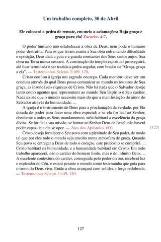 Um trabalho completo, 30 de Abril

  Ele colocará a pedra de remate, em meio a aclamações: Haja graça e
                      graça para ela! Zacarias 4:7.

    O poder humano não estabeleceu a obra de Deus, nem pode o humano
poder destruí-la. Para os que levam avante a Sua obra enfrentando diﬁculdade
e oposição, Deus dará a guia e a guarda constantes dos Seus santos anjos. Sua
obra na Terra nunca cessará. A construção do templo espiritual prosseguirá,
até ﬁcar terminada e ser trazida a pedra angular, com brados de “Graça, graça
a ela”. — Testemunhos Seletos 3:169, 170.
    Cristo conﬁou à igreja um sagrado encargo. Cada membro deve ser um
conduto através do qual Deus possa comunicar ao mundo os tesouros de Sua
graça, as insondáveis riquezas de Cristo. Não há nada que o Salvador deseje
tanto como agentes que representem ao mundo Seu Espírito e Seu caráter.
Nada existe que o mundo necessite mais do que a manifestação do amor do
Salvador através da humanidade. ...
    A igreja é o instrumento de Deus para a proclamação da verdade, por Ele
dotada de poder para fazer uma obra especial; e se ela for leal ao Senhor,
obediente a todos os Seus mandamentos, nela habitará a excelência da graça
divina. Se for ﬁel a sua missão, se honrar ao Senhor Deus de Israel, não haverá
poder capaz de a ela se opor. — Atos dos Apóstolos, 600.                          [125]
    Cristo deseja fortalecer o Seu povo com a plenitude de Seu poder, de modo
tal que por eles todo o mundo seja envolto numa atmosfera de graça. Quando
Seu povo se entregar a Deus de todo o coração, este propósito se cumprirá. ...
Cristo habitará na humanidade, e a humanidade habitará em Cristo. Em todo
trabalho aparecerá, não o caráter do homem ﬁnito, mas o do inﬁnito Deus. ...
A excelente contextura do caráter, conseguida pelo poder divino, receberá luz
e esplendor do Céu, e estará perante o mundo como testemunha que guia para
o trono do Deus vivo. Então a obra avançará com solidez e força redobrada.
— Testemunhos Seletos 3:149, 150.




                                     127
 
