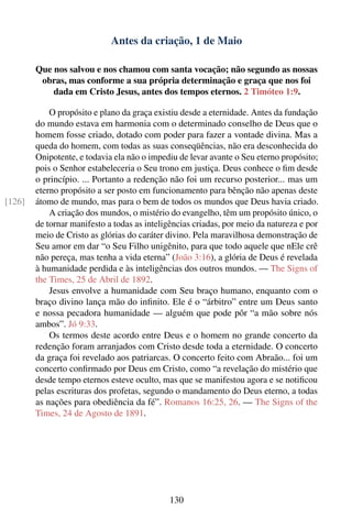 Antes da criação, 1 de Maio

        Que nos salvou e nos chamou com santa vocação; não segundo as nossas
         obras, mas conforme a sua própria determinação e graça que nos foi
            dada em Cristo Jesus, antes dos tempos eternos. 2 Timóteo 1:9.

            O propósito e plano da graça existiu desde a eternidade. Antes da fundação
        do mundo estava em harmonia com o determinado conselho de Deus que o
        homem fosse criado, dotado com poder para fazer a vontade divina. Mas a
        queda do homem, com todas as suas conseqüências, não era desconhecida do
        Onipotente, e todavia ela não o impediu de levar avante o Seu eterno propósito;
        pois o Senhor estabeleceria o Seu trono em justiça. Deus conhece o ﬁm desde
        o princípio. ... Portanto a redenção não foi um recurso posterior... mas um
        eterno propósito a ser posto em funcionamento para bênção não apenas deste
[126]   átomo de mundo, mas para o bem de todos os mundos que Deus havia criado.
            A criação dos mundos, o mistério do evangelho, têm um propósito único, o
        de tornar manifesto a todas as inteligências criadas, por meio da natureza e por
        meio de Cristo as glórias do caráter divino. Pela maravilhosa demonstração de
        Seu amor em dar “o Seu Filho unigênito, para que todo aquele que nEle crê
        não pereça, mas tenha a vida eterna” (João 3:16), a glória de Deus é revelada
        à humanidade perdida e às inteligências dos outros mundos. — The Signs of
        the Times, 25 de Abril de 1892.
            Jesus envolve a humanidade com Seu braço humano, enquanto com o
        braço divino lança mão do inﬁnito. Ele é o “árbitro” entre um Deus santo
        e nossa pecadora humanidade — alguém que pode pôr “a mão sobre nós
        ambos”. Jó 9:33.
            Os termos deste acordo entre Deus e o homem no grande concerto da
        redenção foram arranjados com Cristo desde toda a eternidade. O concerto
        da graça foi revelado aos patriarcas. O concerto feito com Abraão... foi um
        concerto conﬁrmado por Deus em Cristo, como “a revelação do mistério que
        desde tempo eternos esteve oculto, mas que se manifestou agora e se notiﬁcou
        pelas escrituras dos profetas, segundo o mandamento do Deus eterno, a todas
        as nações para obediência da fé”. Romanos 16:25, 26. — The Signs of the
        Times, 24 de Agosto de 1891.




                                             130
 