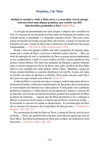 Perpétuo, 2 de Maio

 Inclinai os ouvidos e vinde a Mim; ouvi, e a vossa alma viverá; porque
       convosco farei uma aliança perpétua, que consiste nas ﬁéis
              misericórdias prometidas a Davi. Isaías 55:3.

    A salvação da humanidade tem sido sempre o objetivo dos concílios no
Céu. O concerto de misericórdia foi feito antes da fundação do mundo; tem
existido desde a eternidade, e é chamado concerto eterno. Tão certo como
jamais ter havido um tempo em que Deus não existiu, é jamais ter havido um
momento em que a mente de Deus não se deleitasse em manifestar Sua graça
à humanidade. — The S.D.A. Bible Commentary 7:934.
    Desde o início do grande conﬂito, tem sido o propósito de Satanás repre-
sentar mal o caráter de Deus, e provocar a rebelião contra a Sua lei. ... Mas, em
meio da operação do mal, os propósitos de Deus avançam perseverantemente
ao seu cumprimento; a todos os seres criados está Ele a tornar manifestas Sua       [127]
justiça e benevolência. Por meio das tentações de Satanás o gênero humano
todo se tornou transgressor da lei de Deus; mas, pelo sacrifício de Seu Filho,
abriu-se um caminho por onde podem voltar a Deus. Mediante a graça de
Cristo, podem habilitar-se a prestar obediência à lei do Pai. Assim, em todos
os séculos, do meio da apostasia e rebelião, Deus reúne um povo que Lhe é
ﬁel, povo em cujo coração está a Sua lei. Isaías 51:7.
    A obra de Deus é a mesma em todos os tempos, embora haja graus diversos
de desenvolvimento e diferentes manifestações de Seu poder, para satisfazerem
as necessidades dos homens nas várias épocas. Começando com a primeira
promessa evangélica, e vindo através da era patriarcal e judaica, e mesmo até
ao presente, tem havido um desenvolvimento gradual dos propósitos de Deus
no plano da redenção. ... Aquele que do Sinai proclamou a lei e entregou a
Moisés os preceitos da lei ritual, é o mesmo que proferiu o sermão do monte. ...
O ensinador é o mesmo em ambas as dispensações. As reivindicações de Deus
são as mesmas. Os mesmos são os princípios de Seu governo. — Patriarcas e
Profetas, 338, 339, 373.
    Na consumação da obra de Deus na Terra, a norma de Sua lei será de novo
exaltada. ... Deus não quebrará Seu concerto, nem alterará aquilo que saiu de
Seus lábios. Sua Palavra permanecerá ﬁrme para sempre, tão inalterável como
Seu trono. — Profetas e Reis, 186, 187.




                                      131
 