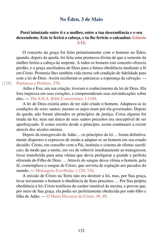 No Éden, 3 de Maio

          Porei inimizade entre ti e a mulher, entre a tua descendência e o seu
        descendente. Este te ferirá a cabeça, e tu lhe ferirás o calcanhar. Gênesis
                                          3:15.

            O concerto da graça foi feito primeiramente com o homem no Éden,
        quando, depois da queda, foi feita uma promessa divina de que a semente da
        mulher feriria a cabeça da serpente. A todos os homens este concerto oferecia
        perdão, e a graça auxiliadora de Deus para a futura obediência mediante a fé
        em Cristo. Prometia-lhes também vida eterna sob condição de ﬁdelidade para
        com a lei de Deus. Assim receberam os patriarcas a esperança da salvação. —
[128]   Patriarcas e Profetas, 370.
            Adão e Eva, em sua criação, tiveram o conhecimento da lei de Deus. Ela
        fora impressa em seus corações, e compreenderam suas reivindicações sobre
        eles. — The S.D.A. Bible Commentary 1:1104.
            A lei de Deus existiu antes de ter sido criado o homem. Adaptava-se às
        condições de seres santos; mesmo os anjos eram por ela governados. Depois
        da queda, não foram alterados os princípios de justiça. Coisa alguma foi
        tirada da lei; nem um único de seus santos preceitos era susceptível de ser
        aperfeiçoado. E como existiu desde o princípio, assim continuará a existir
        através dos séculos eternos.
            Depois da transgressão de Adão ... os princípios da lei ... foram deﬁnitiva-
        mente dispostos e expressos de modo a adaptar-se ao homem em seu estado
        decaído. Cristo, em conselho com o Pai, instituiu o sistema de ofertas sacriﬁ-
        cais; de modo que a morte, em vez de sobrevir imediatamente ao transgressor,
        fosse transferida para uma vítima que devia preﬁgurar a grande e perfeita
        oferenda do Filho de Deus. ... Através do sangue dessa vítima o homem, pela
        fé, contemplava o sangue de Cristo, que serviria de expiação aos pecados do
        mundo. — Mensagens Escolhidas 1:220, 230.
            A missão de Cristo na Terra não era destruir a lei, mas, por Sua graça,
        levar novamente o homem à obediência de Seus preceitos. ... Por Sua própria
        obediência à lei; Cristo testiﬁcou do caráter imutável da mesma, e provou que,
        por meio de Sua graça, ela podia ser perfeitamente obedecida por todo ﬁlho e
        ﬁlha de Adão. — O Maior Discurso de Cristo, 48, 49.




                                             132
 
