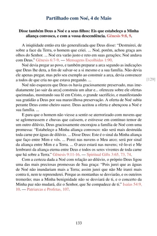 Partilhado com Noé, 4 de Maio

 Disse também Deus a Noé e a seus ﬁlhos: Eis que estabeleço a Minha
     aliança convosco, e com a vossa descendência. Gênesis 9:8, 9.

    A iniqüidade então era tão generalizada que Deus disse: “Destruirei, de
sobre a face da Terra, o homem que criei. ... Noé, porém, achou graça aos
olhos do Senhor. ... Noé era varão justo e reto em suas gerações; Noé andava
com Deus.” Gênesis 6:7-9. — Mensagens Escolhidas 1:90.
    Noé devia pregar ao povo, e também preparar a arca segundo as indicações
que Deus lhe dera, a ﬁm de salvar-se a si mesmo e a sua família. Não devia
ele apenas pregar, mas pelo seu exemplo ao construir a arca, devia convencer
a todos de que cria no que estava pregando. ...                                    [129]
    Noé não esqueceu que Deus os havia graciosamente preservado, mas ime-
diatamente [ao sair da arca] construiu um altar e... ofereceu sobre ele ofertas
queimadas, mostrando sua fé em Cristo, o grande sacrifício, e manifestando
sua gratidão a Deus por sua maravilhosa preservação. A oferta de Noé subiu
perante Deus como cheiro suave. Deus aceitou a oferta e abençoou a Noé e
sua família. ...
    E para que o homem não viesse a sentir-se aterrorizado com nuvens que
se aglomerassem e chuvas que caíssem, e estivesse em contínuo temor de
um outro dilúvio, Deus graciosamente encorajou a família de Noé com uma
promessa: “Estabeleço a Minha aliança convosco: não será mais destruída
toda carne por águas de dilúvio. ... Disse Deus: Este é o sinal da Minha aliança
que faço entre Mim e vós. ... Porei nas nuvens o Meu arco; será por sinal
da aliança entre Mim e a Terra. ... O arco estará nas nuvens; vê-lo-ei e Me
lembrarei da aliança eterna entre Deus e todos os seres viventes de toda carne
que há sobre a Terra.” Gênesis 9:11-16. — Spiritual Gifts 3:65, 73, 74.
    Com a certeza dada a Noé com relação ao dilúvio, o próprio Deus ligou
uma das mais preciosas promessas de Sua graça: “Pois jurei que as águas
de Noé não inundariam mais a Terra; assim jurei que não Me irarei mais
contra ti, nem te repreenderei. Porque as montanhas se desviarão, e os outeiros
tremerão; mas a Minha benignidade não se desviará de ti, e o concerto da
Minha paz não mudará, diz o Senhor, que Se compadece de ti.” Isaías 54:9,
10. — Patriarcas e Profetas, 107.




                                     133
 
