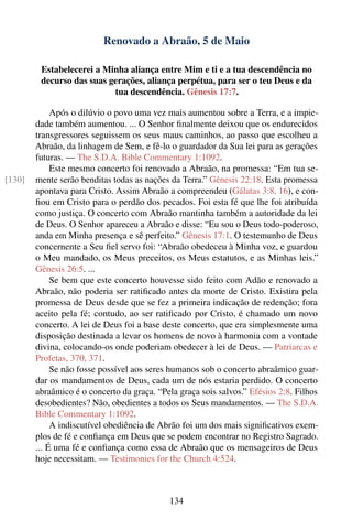 Renovado a Abraão, 5 de Maio

         Estabelecerei a Minha aliança entre Mim e ti e a tua descendência no
         decurso das suas gerações, aliança perpétua, para ser o teu Deus e da
                           tua descendência. Gênesis 17:7.

             Após o dilúvio o povo uma vez mais aumentou sobre a Terra, e a impie-
        dade também aumentou. ... O Senhor ﬁnalmente deixou que os endurecidos
        transgressores seguissem os seus maus caminhos, ao passo que escolheu a
        Abraão, da linhagem de Sem, e fê-lo o guardador da Sua lei para as gerações
        futuras. — The S.D.A. Bible Commentary 1:1092.
             Este mesmo concerto foi renovado a Abraão, na promessa: “Em tua se-
[130]   mente serão benditas todas as nações da Terra.” Gênesis 22:18. Esta promessa
        apontava para Cristo. Assim Abraão a compreendeu (Gálatas 3:8, 16), e con-
        ﬁou em Cristo para o perdão dos pecados. Foi esta fé que lhe foi atribuída
        como justiça. O concerto com Abraão mantinha também a autoridade da lei
        de Deus. O Senhor apareceu a Abraão e disse: “Eu sou o Deus todo-poderoso,
        anda em Minha presença e sê perfeito.” Gênesis 17:1. O testemunho de Deus
        concernente a Seu ﬁel servo foi: “Abraão obedeceu à Minha voz, e guardou
        o Meu mandado, os Meus preceitos, os Meus estatutos, e as Minhas leis.”
        Gênesis 26:5. ...
             Se bem que este concerto houvesse sido feito com Adão e renovado a
        Abraão, não poderia ser ratiﬁcado antes da morte de Cristo. Existira pela
        promessa de Deus desde que se fez a primeira indicação de redenção; fora
        aceito pela fé; contudo, ao ser ratiﬁcado por Cristo, é chamado um novo
        concerto. A lei de Deus foi a base deste concerto, que era simplesmente uma
        disposição destinada a levar os homens de novo à harmonia com a vontade
        divina, colocando-os onde poderiam obedecer à lei de Deus. — Patriarcas e
        Profetas, 370, 371.
             Se não fosse possível aos seres humanos sob o concerto abraâmico guar-
        dar os mandamentos de Deus, cada um de nós estaria perdido. O concerto
        abraâmico é o concerto da graça. “Pela graça sois salvos.” Efésios 2:8. Filhos
        desobedientes? Não, obedientes a todos os Seus mandamentos. — The S.D.A.
        Bible Commentary 1:1092.
             A indiscutível obediência de Abrão foi um dos mais signiﬁcativos exem-
        plos de fé e conﬁança em Deus que se podem encontrar no Registro Sagrado.
        ... É uma fé e conﬁança como essa de Abraão que os mensageiros de Deus
        hoje necessitam. — Testimonies for the Church 4:524.



                                             134
 