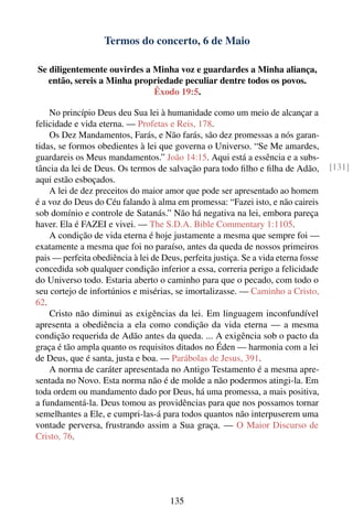 Termos do concerto, 6 de Maio

Se diligentemente ouvirdes a Minha voz e guardardes a Minha aliança,
   então, sereis a Minha propriedade peculiar dentre todos os povos.
                             Êxodo 19:5.

    No princípio Deus deu Sua lei à humanidade como um meio de alcançar a
felicidade e vida eterna. — Profetas e Reis, 178.
    Os Dez Mandamentos, Farás, e Não farás, são dez promessas a nós garan-
tidas, se formos obedientes à lei que governa o Universo. “Se Me amardes,
guardareis os Meus mandamentos.” João 14:15. Aqui está a essência e a subs-
tância da lei de Deus. Os termos de salvação para todo ﬁlho e ﬁlha de Adão,          [131]
aqui estão esboçados.
    A lei de dez preceitos do maior amor que pode ser apresentado ao homem
é a voz do Deus do Céu falando à alma em promessa: “Fazei isto, e não caireis
sob domínio e controle de Satanás.” Não há negativa na lei, embora pareça
haver. Ela é FAZEI e vivei. — The S.D.A. Bible Commentary 1:1105.
    A condição de vida eterna é hoje justamente a mesma que sempre foi —
exatamente a mesma que foi no paraíso, antes da queda de nossos primeiros
pais — perfeita obediência à lei de Deus, perfeita justiça. Se a vida eterna fosse
concedida sob qualquer condição inferior a essa, correria perigo a felicidade
do Universo todo. Estaria aberto o caminho para que o pecado, com todo o
seu cortejo de infortúnios e misérias, se imortalizasse. — Caminho a Cristo,
62.
    Cristo não diminui as exigências da lei. Em linguagem inconfundível
apresenta a obediência a ela como condição da vida eterna — a mesma
condição requerida de Adão antes da queda. ... A exigência sob o pacto da
graça é tão ampla quanto os requisitos ditados no Éden — harmonia com a lei
de Deus, que é santa, justa e boa. — Parábolas de Jesus, 391.
    A norma de caráter apresentada no Antigo Testamento é a mesma apre-
sentada no Novo. Esta norma não é de molde a não podermos atingi-la. Em
toda ordem ou mandamento dado por Deus, há uma promessa, a mais positiva,
a fundamentá-la. Deus tomou as providências para que nos possamos tornar
semelhantes a Ele, e cumpri-las-á para todos quantos não interpuserem uma
vontade perversa, frustrando assim a Sua graça. — O Maior Discurso de
Cristo, 76.




                                      135
 