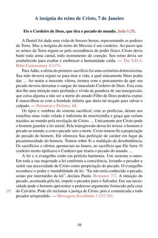 A insígnia do reino de Cristo, 7 de Janeiro

          Eis o Cordeiro de Deus, que tira o pecado do mundo. João 1:29.

          A Daniel foi dada uma visão de ferozes bestas, representando os poderes
      da Terra. Mas a insígnia do reino do Messias é um cordeiro. Ao passo que
      os reinos da Terra regem-se pela ascendência de poder físico, Cristo devia
      banir toda arma carnal, todo instrumento de coerção. Seu reino devia ser
      estabelecido para exaltar e enobrecer a humanidade caída. — The S.D.A.
      Bible Commentary 4:1171.
          Para Adão, a oferta do primeiro sacrifício foi uma cerimônia dolorosíssima.
      Sua mão deveria erguer-se para tirar a vida, a qual unicamente Deus podia
      dar. ... Ao matar a inocente vítima, tremeu com o pensamento de que seu
      pecado deveria derramar o sangue do imaculado Cordeiro de Deus. Esta cena
      deu-lhe uma intuição mais profunda e vívida da grandeza de sua transgressão,
      que coisa alguma a não ser a morte do amado Filho de Deus poderia expiar.
      E maravilhou-se com a bondade inﬁnita que daria tal resgate para salvar o
      culpado. — Patriarcas e Profetas, 68.
          Os tipos e sombras do sistema sacriﬁcal, com as profecias, deram aos
      israelitas uma visão velada e indistinta da misericórdia e graça que seriam
      trazidos ao mundo pela revelação de Cristo. ... Unicamente por Cristo pode
      o homem guardar a lei moral. Pela transgressão dessa lei trouxe o homem o
      pecado ao mundo, e com o pecado veio a morte. Cristo tornou-Se a propiciação
      do pecado do homem. Ele ofereceu Sua perfeição de caráter em lugar da
      pecaminosidade do homem. Tomou sobre Si a maldição da desobediência.
      Os sacrifícios e ofertas apontavam ao futuro, ao sacrifício que Ele faria. O
      cordeiro morto tipiﬁcava o Cordeiro que tiraria o pecado do mundo. ...
          A lei e o evangelho estão em perfeita harmonia. Um sustenta o outro.
      Em toda a sua majestade a lei confronta a consciência, levando o pecador a
      sentir sua necessidade de Cristo como propiciação do pecado. O evangelho
      reconhece o poder e imutabilidade da lei. “Eu não teria conhecido o pecado,
      senão por intermédio da lei”, declara Paulo. Romanos 7:7. A intuição do
      pecado, acentuada pela lei, impele o pecador para o Salvador. Em sua neces-
      sidade pode o homem apresentar o poderoso argumento fornecido pela cruz
[9]   do Calvário. Pode ele reclamar a justiça de Cristo, pois é comunicada a todo
      pecador arrependido. — Mensagens Escolhidas 1:237-241.




                                            10
 