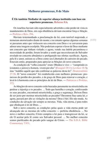Melhores promessas, 8 de Maio

  É Ele também Mediador de superior aliança instituída com base em
                superiores promessas. Hebreus 8:6.

    Os israelitas haviam sido especialmente advertidos a não perder de vista os
mandamentos de Deus, em cuja obediência deviam encontrar força e bênção.
— Profetas e Reis, 294.
    Haviam testemunhado a proclamação da lei, com terrível majestade, e
tremeram aterrorizados diante do monte; e no entanto apenas algumas semanas       [133]
se passaram antes que violassem seu concerto com Deus e se curvassem para
adorar uma imagem esculpida. Não poderiam esperar o favor de Deus mediante
um concerto que tinham violado; e agora, vendo sua índole pecaminosa e
necessidade de perdão, foram levados a sentir que necessitavam do Salvador
revelado no concerto abraâmico e preﬁgurado nas ofertas sacriﬁcais. Agora,
pela fé e amor, uniram-se a Deus como seu Libertador do cativeiro do pecado.
Estavam então, preparados para apreciar as bênçãos do novo concerto.
    As condições do “velho concerto” eram: Obedece e vive — “cumprindo-os
[estatutos e juízos] o homem, viverá por eles” (Ezequiel 20:11; Levítico 18:5);
mas “maldito aquele que não conﬁrmar as palavras desta lei”. Deuteronômio
27:26. O “novo concerto” foi estabelecido com melhores promessas: pro-
messas do perdão dos pecados, e da graça de Deus para renovar o coração, e
levá-lo à harmonia com os princípios da lei de Deus. — Patriarcas e Profetas,
372.
    As bênçãos do novo concerto estão baseadas puramente na misericórdia em
perdoar a injustiça e os pecados. ... Todo que humilha o coração, confessando
os seus pecados, encontrará misericórdia, e graça e segurança. Deixou Deus
de ser justo por mostrar misericórdia ao pecador? Desonrou Sua santa lei, e
agora, passará por alto as violações da mesma? Deus é ﬁel. Ele não muda. As
condições da salvação são sempre as mesmas. Vida, vida eterna, é para todos
que obedeçam à lei de Deus. ...
    Sob o novo concerto, as condições pelas quais a vida eterna pode ser
alcançada são as mesmas do velho concerto — perfeita obediência. ... No
novo e melhor concerto, Cristo cumpriu a lei para o transgressor da lei, se
ele O aceitar pela fé como seu Salvador pessoal. ... No melhor concerto
somos puriﬁcados do pecado pelo sangue de Cristo. — The S.D.A. Bible
Commentary 7:931.




                                     137
 