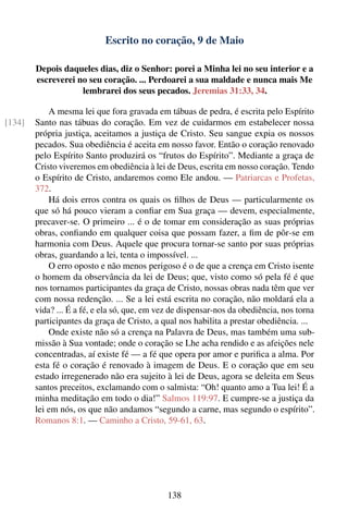 Escrito no coração, 9 de Maio

        Depois daqueles dias, diz o Senhor: porei a Minha lei no seu interior e a
        escreverei no seu coração. ... Perdoarei a sua maldade e nunca mais Me
                    lembrarei dos seus pecados. Jeremias 31:33, 34.

            A mesma lei que fora gravada em tábuas de pedra, é escrita pelo Espírito
[134]   Santo nas tábuas do coração. Em vez de cuidarmos em estabelecer nossa
        própria justiça, aceitamos a justiça de Cristo. Seu sangue expia os nossos
        pecados. Sua obediência é aceita em nosso favor. Então o coração renovado
        pelo Espírito Santo produzirá os “frutos do Espírito”. Mediante a graça de
        Cristo viveremos em obediência à lei de Deus, escrita em nosso coração. Tendo
        o Espírito de Cristo, andaremos como Ele andou. — Patriarcas e Profetas,
        372.
            Há dois erros contra os quais os ﬁlhos de Deus — particularmente os
        que só há pouco vieram a conﬁar em Sua graça — devem, especialmente,
        precaver-se. O primeiro ... é o de tomar em consideração as suas próprias
        obras, conﬁando em qualquer coisa que possam fazer, a ﬁm de pôr-se em
        harmonia com Deus. Aquele que procura tornar-se santo por suas próprias
        obras, guardando a lei, tenta o impossível. ...
            O erro oposto e não menos perigoso é o de que a crença em Cristo isente
        o homem da observância da lei de Deus; que, visto como só pela fé é que
        nos tornamos participantes da graça de Cristo, nossas obras nada têm que ver
        com nossa redenção. ... Se a lei está escrita no coração, não moldará ela a
        vida? ... É a fé, e ela só, que, em vez de dispensar-nos da obediência, nos torna
        participantes da graça de Cristo, a qual nos habilita a prestar obediência. ...
            Onde existe não só a crença na Palavra de Deus, mas também uma sub-
        missão à Sua vontade; onde o coração se Lhe acha rendido e as afeições nele
        concentradas, aí existe fé — a fé que opera por amor e puriﬁca a alma. Por
        esta fé o coração é renovado à imagem de Deus. E o coração que em seu
        estado irregenerado não era sujeito à lei de Deus, agora se deleita em Seus
        santos preceitos, exclamando com o salmista: “Oh! quanto amo a Tua lei! É a
        minha meditação em todo o dia!” Salmos 119:97. E cumpre-se a justiça da
        lei em nós, os que não andamos “segundo a carne, mas segundo o espírito”.
        Romanos 8:1. — Caminho a Cristo, 59-61, 63.




                                              138
 