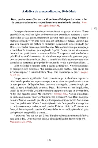 A dádiva do arrependimento, 10 de Maio

 Deus, porém, com a Sua destra, O exaltou a Príncipe e Salvador, a ﬁm
 de conceder a Israel o arrependimento e a remissão de pecados. Atos
                          dos Apóstolos 5:31.
                                                                                  [135]
    O arrependimento é um dos primeiros frutos da graça salvadora. Nosso
grande Mestre, em Suas lições ao homem caído, extraviado, apresenta o poder
viviﬁcador de Sua graça, declarando que por meio dessa graça homens e
mulheres podem viver uma nova vida de santidade e pureza. Aquele que
vive essa vida põe em prática os princípios do reino do Céu. Ensinado por
Deus, ele conduz outros ao caminho reto. Não conduzirá o que manqueja
a caminhos de incerteza. A atuação do Espírito Santo em sua vida mostra
que ele é um participante da natureza divina. Toda pessoa assim trabalhada
pelo Espírito de Cristo recebe tão abundante suprimento de generosa graça
que, ao contemplar suas boas obras, o mundo incrédulo reconhece que ela é
controlada e sustentada pelo poder divino, sendo levada a gloriﬁcar a Deus. ...
    Lede e estudai o capítulo trinta e quatro de Ezequiel. Nele foram dados
os mais preciosos estímulos. “Eu livrarei as Minhas ovelhas, para que já não
sirvam de rapina”, o Senhor declara. “Farei com elas aliança de paz.” Ezequiel
34:22, 25.
    O aspecto mais signiﬁcativo deste concerto de paz é abundante riqueza da
misericórdia perdoadora expressa ao pecador se ele se arrepender e desviar-se
de seus pecados. O Espírito Santo descreve o evangelho como salvação por
meio da terna misericórdia de nosso Deus. “Para com as suas iniqüidades,
usarei de misericórdia”, o Senhor declara a respeito dos que se arrependem,
“e dos seus pecados jamais Me lembrarei”. Hebreus 8:12. Não Se afasta Deus
da justiça ao mostrar misericórdia para com o pecador? Não; Deus não pode
desonrar Sua lei tolerando que ela seja transgredida impunemente. Sob o novo
concerto, perfeita obediência é a condição de vida. Se o pecador se arrepende
e confessa os seus pecados, achará perdão. Pelo sacrifício de Cristo em seu
favor, é-lhe assegurado perdão. Cristo satisfaz às reivindicações da lei para
cada pecador arrependido e crente. ...
    A expiação feita por nós por Cristo é inteira e abundantemente satisfatória
para com o Pai. Deus pode ser justo, e ainda justiﬁcador daquele que crê. —
Manuscrito 28, 1905.




                                     139
 