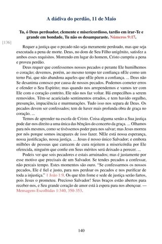 A dádiva do perdão, 11 de Maio

         Tu, ó Deus perdoador, clemente e misericordioso, tardio em irar-Te e
             grande em bondade, Tu não os desamparaste. Números 9:17.
[136]
            Requer a justiça que o pecado não seja meramente perdoado, mas que seja
        executada a pena de morte. Deus, no dom de Seu Filho unigênito, satisfez a
        ambos esses requisitos. Morrendo em lugar do homem, Cristo cumpriu a pena
        e proveu perdão.
            Deus requer que confessemos nossos pecados e perante Ele humilhemos
        o coração; devemos, porém, ao mesmo tempo ter conﬁança nEle como um
        terno Pai, que não abandona aqueles que nEle põem a conﬁança. ... Deus não
        Se desanima conosco por causa de nossos pecados. Podemos cometer erros
        e ofender o Seu Espírito; mas quando nos arrependemos e vamos ter com
        Ele com o coração contrito, Ele não nos faz voltar. Há empecilhos a serem
        removidos. Têm-se acariciado sentimentos errados, e tem havido orgulho,
        presunção, impaciência e murmurações. Tudo isso nos separa de Deus. Os
        pecados devem ser confessados; tem de haver mais profunda obra de graça no
        coração. ...
            Temos de aprender na escola de Cristo. Coisa alguma senão a Sua justiça
        pode dar-nos direito a uma única das bênçãos do concerto da graça. ... Olhamos
        para nós mesmos, como se tivéssemos poder para nos salvar; mas Jesus morreu
        por nós porque somos incapazes de isso fazer. NEle está nossa esperança,
        nossa justiﬁcação, nossa justiça. ... Jesus é nosso único Salvador; e embora
        milhões de pessoas que carecem de cura rejeitem a misericórdia por Ele
        oferecida, ninguém que conﬁe em Seus méritos será deixado a perecer. ...
            Podeis ver que sois pecadores e estais arruinados; mas é justamente por
        esse motivo que precisais de um Salvador. Se tendes pecados a confessar,
        não percais tempo. Estes momentos são ouro. “Se confessarmos os nossos
        pecados, Ele é ﬁel e justo, para nos perdoar os pecados e nos puriﬁcar de
        toda a injustiça.” 1 João 1:9. Os que têm fome e sede de justiça serão fartos,
        pois Jesus o prometeu. Precioso Salvador! Seus braços estão abertos para
        receber-nos, e Seu grande coração de amor está à espera para nos abençoar. —
        Mensagens Escolhidas 1:340, 350-353.




                                            140
 