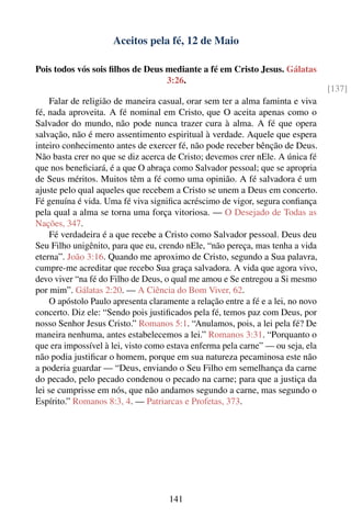 Aceitos pela fé, 12 de Maio

Pois todos vós sois ﬁlhos de Deus mediante a fé em Cristo Jesus. Gálatas
                                  3:26.
                                                                                   [137]
     Falar de religião de maneira casual, orar sem ter a alma faminta e viva
fé, nada aproveita. A fé nominal em Cristo, que O aceita apenas como o
Salvador do mundo, não pode nunca trazer cura à alma. A fé que opera
salvação, não é mero assentimento espiritual à verdade. Aquele que espera
inteiro conhecimento antes de exercer fé, não pode receber bênção de Deus.
Não basta crer no que se diz acerca de Cristo; devemos crer nEle. A única fé
que nos beneﬁciará, é a que O abraça como Salvador pessoal; que se apropria
de Seus méritos. Muitos têm a fé como uma opinião. A fé salvadora é um
ajuste pelo qual aqueles que recebem a Cristo se unem a Deus em concerto.
Fé genuína é vida. Uma fé viva signiﬁca acréscimo de vigor, segura conﬁança
pela qual a alma se torna uma força vitoriosa. — O Desejado de Todas as
Nações, 347.
     Fé verdadeira é a que recebe a Cristo como Salvador pessoal. Deus deu
Seu Filho unigênito, para que eu, crendo nEle, “não pereça, mas tenha a vida
eterna”. João 3:16. Quando me aproximo de Cristo, segundo a Sua palavra,
cumpre-me acreditar que recebo Sua graça salvadora. A vida que agora vivo,
devo viver “na fé do Filho de Deus, o qual me amou e Se entregou a Si mesmo
por mim”. Gálatas 2:20. — A Ciência do Bom Viver, 62.
     O apóstolo Paulo apresenta claramente a relação entre a fé e a lei, no novo
concerto. Diz ele: “Sendo pois justiﬁcados pela fé, temos paz com Deus, por
nosso Senhor Jesus Cristo.” Romanos 5:1. “Anulamos, pois, a lei pela fé? De
maneira nenhuma, antes estabelecemos a lei.” Romanos 3:31. “Porquanto o
que era impossível à lei, visto como estava enferma pela carne” — ou seja, ela
não podia justiﬁcar o homem, porque em sua natureza pecaminosa este não
a poderia guardar — “Deus, enviando o Seu Filho em semelhança da carne
do pecado, pelo pecado condenou o pecado na carne; para que a justiça da
lei se cumprisse em nós, que não andamos segundo a carne, mas segundo o
Espírito.” Romanos 8:3, 4. — Patriarcas e Profetas, 373.




                                     141
 
