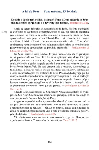 A lei de Deus — Suas normas, 13 de Maio

        De tudo o que se tem ouvido, a suma é: Teme a Deus e guarda os Seus
        mandamentos; porque isto é o dever de todo homem. Eclesiastes 12:13.

            Antes de serem lançados os fundamentos da Terra, foi feito o concerto
[138]   de que todos os que fossem obedientes, todos os que, por meio da abundante
        graça provida, se tornassem santos no caráter e sem culpa diante de Deus,
        apropriando-se dessa graça, seriam ﬁlhos de Deus. Este concerto, feito desde a
        eternidade, foi dado a Abraão centenas de anos antes da vinda de Cristo. Com
        que interesse e com que ardor Cristo na humanidade estudava os seres humanos
        para ver se eles se apoderariam da provisão oferecida! — Fundamentos da
        Educação Cristã, 403.
            Em Seus ensinos, Cristo mostrou de quão vasto alcance são os princípios
        da lei pronunciada do Sinai. Fez Ele uma aplicação viva dessa lei cujos
        princípios permanecem para sempre a grande norma de justiça — norma pela
        qual todos serão julgados naquele grande dia em que se assentar o juízo e os
        livros forem abertos. Veio Ele para cumprir toda a justiça e, como cabeça da
        humanidade, mostrar ao homem que ele pode fazer a mesma obra, satisfazendo
        a todas as especiﬁcações dos reclamos de Deus. Pela medida da graça que Ele
        concede ao instrumento humano, ninguém precisa perder o Céu. A perfeição
        de caráter é alcançável por todo aquele que nela se empenha. Isto é a própria
        base do novo concerto evangélico. A lei de Jeová é a árvore; o evangelho são
        as perfumosas ﬂores e os frutos que ela produz. — Mensagens Escolhidas
        1:211, 212.
            A lei de Deus é a expressão de Seu caráter. Nela estão contidos os princí-
        pios de Seu reino. Quem recusa aceitar estes princípios está-se excluindo do
        conduto por onde ﬂuem as bênçãos de Deus.
            As gloriosas possibilidades apresentadas a Israel só poderiam ser realiza-
        das pela obediência aos mandamentos de Deus. A mesma elevação de caráter,
        a mesma plenitude de bênçãos — bênção no espírito, alma e corpo, bênção na
        casa e no campo, bênção para esta vida e para a vindoura, somente é possível
        pela obediência. — Parábolas de Jesus, 305.
            Não abaixemos a norma, antes conservemo-la erguida, olhando para
        Aquele que o Autor e Consumador de nossa fé. — Carta 2, 1912.




                                             142
 