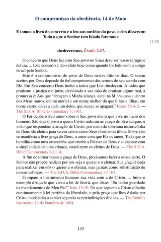 O compromisso da obediência, 14 de Maio

E tomou o livro do concerto e o leu aos ouvidos do povo, e eles disseram:
              Tudo o que o Senhor tem falado faremos e
                                                                                 [139]

                        obedeceremos. Êxodo 24:7.

    O concerto que Deus fez com Seu povo no Sinai deve ser nosso refúgio e
defesa. ... Este concerto é tão válido hoje como quando foi feito com o antigo
Israel pelo Senhor.
    Este é o compromisso do povo de Deus nestes últimos dias. O serem
aceitos por Deus depende do ﬁel cumprimento dos termos do seu acordo com
Ele. Em Seu concerto Deus inclui a todos que Lhe obedeçam. A todos que
praticam a justiça e o juízo, desviando a sua mão de praticar algum mal, a
promessa é: Aos que “abraçam a Minha aliança, darei na Minha casa e dentro
dos Meus muros, um memorial e um nome melhor do que ﬁlhos e ﬁlhas; um
nome eterno darei a cada um deles, que nunca se apagará.” Isaías 56:4, 5. —
The S.D.A. Bible Commentary 1:1103.
    O Pai depõe o Seu amor sobre o Seu povo eleito que vive no meio dos
homens. São eles o povo a quem Cristo redimiu ao preço do Seu sangue; e
visto que respondem à atração de Cristo, por meio da soberana misericórdia
de Deus são eleitos para serem salvos como Seus obedientes ﬁlhos. Sobre eles
se manifesta a livre graça de Deus, o amor com que Ele os amou. Todo que se
humilha como uma criancinha, que recebe a Palavra de Deus e a obedece com
a simplicidade de uma criança, estará entre os eleitos de Deus. — The S.D.A.
Bible Commentary 6:1114.
    A ﬁm de tornar nossa a graça de Deus, precisamos fazer a nossa parte. O
Senhor não propõe realizar por nós seja o querer e o efetuar. Sua graça é dada
para realizar em nós o querer e o efetuar, mas jamais como substituição de
nossos esforços. — The S.D.A. Bible Commentary 4:1167.
    Compare o instrumento humano sua vida com a de Cristo. ... Imite o
exemplo dAquele que viveu a lei de Jeová, que disse: “Eu tenho guardado
os mandamentos de Meu Pai.” João 15:10. Os que seguem a Cristo olharão
continuamente à lei perfeita da liberdade, e pela graça que lhes é dada por
Cristo, modelarão o caráter segundo as reivindicações divinas. — The Youth’s
Instructor, 13 de Outubro de 1894.




                                    143
 