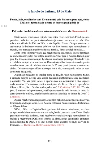 A função do batismo, 15 de Maio

        Fomos, pois, sepultados com Ele na morte pelo batismo; para que, como
                Cristo foi ressuscitado dentre os mortos pela glória do
[140]

          Pai, assim também andemos nós em novidade de vida. Romanos 6:4.

            Cristo tornou o batismo a entrada para o Seu reino espiritual. Fez disto uma
        positiva condição com que todos terão de ajustar-se para serem reconhecidos
        sob a autoridade do Pai, do Filho e do Espírito Santo. Os que recebem a
        ordenança do batismo tornam público por isto mesmo que renunciaram o
        mundo, e se tornaram membros da real família, ﬁlhos do Rei celestial. ...
            Cristo torna imperativo aos que recebem esta ordenança, que se lembrem
        de que estão obrigados por solene concerto a viver para o Senhor. Devem usar
        para Ele todos os recursos que lhes foram conﬁados, jamais perdendo de vista
        a realidade de que levam o sinal de Deus de obediência ao sábado do quarto
        mandamento, que são súditos do reino de Cristo, participantes da natureza
        divina. Devem entregar a Deus tudo que têm e são, empregando todos os seus
        dons para Sua glória.
            Os que são batizados no tríplice nome do Pai, do Filho e do Espírito Santo,
        à entrada mesmo de sua vida cristã declaram publicamente que aceitaram
        o convite: “Saí do meio deles, e apartai-vos, diz o Senhor; e não toqueis
        nada imundo, e Eu vos receberei; e serei para vós Pai, e vós sereis para Mim
        ﬁlhos e ﬁlhas, diz o Senhor todo-poderoso.” 2 Coríntios 6:17, 18. “Tendo,
        pois, ó amados, tais promessas, puriﬁquemo-nos de toda impureza, tanto da
        carne como do espírito, aperfeiçoando a nossa santidade no temor de Deus.” 2
        Coríntios 7:1.
            Os que receberam a marca de Deus pelo batismo, acatem estas palavras,
        lembrando-se de que sobre eles o Senhor colocou a Sua assinatura, declarando-
        os ﬁlhos e ﬁlhas.
            O Pai, o Filho e o Espírito Santo, poderes inﬁnitos e oniscientes, recebem
        os que verdadeiramente entram em relação de concerto com Deus. Estão
        presentes em cada batismo, para receber os candidatos que renunciaram ao
        mundo e receberam a Cristo no templo da alma. Esses candidatos entraram
        para a família de Deus, e os seus nomes estão escritos no livro da vida do
        Cordeiro. — The S.D.A. Bible Commentary 6:1075.




                                             144
 