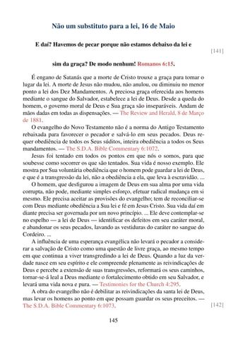 Não um substituto para a lei, 16 de Maio

     E daí? Havemos de pecar porque não estamos debaixo da lei e
                                                                                    [141]

             sim da graça? De modo nenhum! Romanos 6:15.

    É engano de Satanás que a morte de Cristo trouxe a graça para tomar o
lugar da lei. A morte de Jesus não mudou, não anulou, ou diminuiu no menor
ponto a lei dos Dez Mandamentos. A preciosa graça oferecida aos homens
mediante o sangue do Salvador, estabelece a lei de Deus. Desde a queda do
homem, o governo moral de Deus e Sua graça são inseparáveis. Andam de
mãos dadas em todas as dispensações. — The Review and Herald, 8 de Março
de 1881.
    O evangelho do Novo Testamento não é a norma do Antigo Testamento
rebaixada para favorecer o pecador e salvá-lo em seus pecados. Deus re-
quer obediência de todos os Seus súditos, inteira obediência a todos os Seus
mandamentos. — The S.D.A. Bible Commentary 6:1072.
    Jesus foi tentado em todos os pontos em que nós o somos, para que
soubesse como socorrer os que são tentados. Sua vida é nosso exemplo. Ele
mostra por Sua voluntária obediência que o homem pode guardar a lei de Deus,
e que é a transgressão da lei, não a obediência a ela, que leva à escravidão. ...
    O homem, que desﬁgurou a imagem de Deus em sua alma por uma vida
corrupta, não pode, mediante simples esforço, efetuar radical mudança em si
mesmo. Ele precisa aceitar as provisões do evangelho; tem de reconciliar-se
com Deus mediante obediência a Sua lei e fé em Jesus Cristo. Sua vida daí em
diante precisa ser governada por um novo princípio. ... Ele deve contemplar-se
no espelho — a lei de Deus — identiﬁcar os defeitos em seu caráter moral,
e abandonar os seus pecados, lavando as vestiduras do caráter no sangue do
Cordeiro. ...
    A inﬂuência de uma esperança evangélica não levará o pecador a conside-
rar a salvação de Cristo como uma questão de livre graça, ao mesmo tempo
em que continua a viver transgredindo a lei de Deus. Quando a luz da ver-
dade nasce em seu espírito e ele compreende plenamente as reivindicações de
Deus e percebe a extensão de suas transgressões, reformará os seus caminhos,
tornar-se-á leal a Deus mediante o fortalecimento obtido em seu Salvador, e
levará uma vida nova e pura. — Testimonies for the Church 4:295.
    A obra do evangelho não é debilitar as reivindicações da santa lei de Deus,
mas levar os homens ao ponto em que possam guardar os seus preceitos. —
The S.D.A. Bible Commentary 6:1073.                                                 [142]

                                      145
 