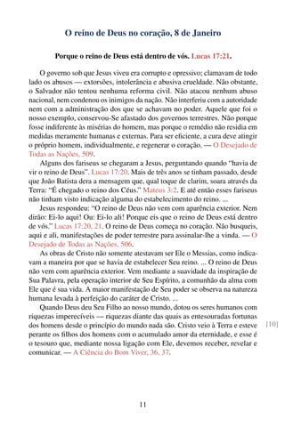 O reino de Deus no coração, 8 de Janeiro

        Porque o reino de Deus está dentro de vós. Lucas 17:21.

    O governo sob que Jesus viveu era corrupto e opressivo; clamavam de todo
lado os abusos — extorsões, intolerância e abusiva crueldade. Não obstante,
o Salvador não tentou nenhuma reforma civil. Não atacou nenhum abuso
nacional, nem condenou os inimigos da nação. Não interferiu com a autoridade
nem com a administração dos que se achavam no poder. Aquele que foi o
nosso exemplo, conservou-Se afastado dos governos terrestres. Não porque
fosse indiferente às misérias do homem, mas porque o remédio não residia em
medidas meramente humanas e externas. Para ser eﬁciente, a cura deve atingir
o próprio homem, individualmente, e regenerar o coração. — O Desejado de
Todas as Nações, 509.
    Alguns dos fariseus se chegaram a Jesus, perguntando quando “havia de
vir o reino de Deus”. Lucas 17:20. Mais de três anos se tinham passado, desde
que João Batista dera a mensagem que, qual toque de clarim, soara através da
Terra: “É chegado o reino dos Céus.” Mateus 3:2. E até então esses fariseus
não tinham visto indicação alguma do estabelecimento do reino. ...
    Jesus respondeu: “O reino de Deus não vem com aparência exterior. Nem
dirão: Ei-lo aqui! Ou: Ei-lo ali! Porque eis que o reino de Deus está dentro
de vós.” Lucas 17:20, 21. O reino de Deus começa no coração. Não busqueis,
aqui e ali, manifestações de poder terrestre para assinalar-lhe a vinda. — O
Desejado de Todas as Nações, 506.
    As obras de Cristo não somente atestavam ser Ele o Messias, como indica-
vam a maneira por que se havia de estabelecer Seu reino. ... O reino de Deus
não vem com aparência exterior. Vem mediante a suavidade da inspiração de
Sua Palavra, pela operação interior de Seu Espírito, a comunhão da alma com
Ele que é sua vida. A maior manifestação de Seu poder se observa na natureza
humana levada à perfeição do caráter de Cristo. ...
    Quando Deus deu Seu Filho ao nosso mundo, dotou os seres humanos com
riquezas imperecíveis — riquezas diante das quais as entesouradas fortunas
dos homens desde o princípio do mundo nada são. Cristo veio à Terra e esteve    [10]
perante os ﬁlhos dos homens com o acumulado amor da eternidade, e esse é
o tesouro que, mediante nossa ligação com Ele, devemos receber, revelar e
comunicar. — A Ciência do Bom Viver, 36, 37.




                                     11
 