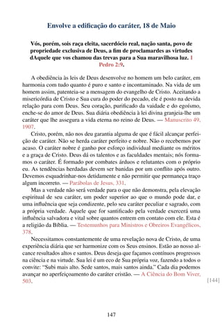 Envolve a ediﬁcação do caráter, 18 de Maio

   Vós, porém, sois raça eleita, sacerdócio real, nação santa, povo de
   propriedade exclusiva de Deus, a ﬁm de proclamardes as virtudes
   dAquele que vos chamou das trevas para a Sua maravilhosa luz. 1
                                Pedro 2:9.

    A obediência às leis de Deus desenvolve no homem um belo caráter, em
harmonia com tudo quanto é puro e santo e incontaminado. Na vida de um
homem assim, patenteia-se a mensagem do evangelho de Cristo. Aceitando a
misericórdia de Cristo e Sua cura do poder do pecado, ele é posto na devida
relação para com Deus. Seu coração, puriﬁcado da vaidade e do egoísmo,
enche-se do amor de Deus. Sua diária obediência à lei divina granjeia-lhe um
caráter que lhe assegura a vida eterna no reino de Deus. — Manuscrito 49,
1907.
    Cristo, porém, não nos deu garantia alguma de que é fácil alcançar perfei-
ção de caráter. Não se herda caráter perfeito e nobre. Não o recebemos por
acaso. O caráter nobre é ganho por esforço individual mediante os méritos
e a graça de Cristo. Deus dá os talentos e as faculdades mentais; nós forma-
mos o caráter. É formado por combates árduos e relutantes com o próprio
eu. As tendências herdadas devem ser banidas por um conﬂito após outro.
Devemos esquadrinhar-nos detidamente e não permitir que permaneça traço
algum incorreto. — Parábolas de Jesus, 331.
    Mas a verdade não será verdade para o que não demonstra, pela elevação
espiritual de seu caráter, um poder superior ao que o mundo pode dar, e
uma inﬂuência que seja condizente, pelo seu caráter peculiar e sagrado, com
a própria verdade. Aquele que for santiﬁcado pela verdade exercerá uma
inﬂuência salvadora e vital sobre quantos entrem em contato com ele. Esta é
a religião da Bíblia. — Testemunhos para Ministros e Obreiros Evangélicos,
378.
    Necessitamos constantemente de uma revelação nova de Cristo, de uma
experiência diária que ser harmonize com os Seus ensinos. Estão ao nosso al-
cance resultados altos e santos. Deus deseja que façamos contínuos progressos
na ciência e na virtude. Sua lei é um eco de Sua própria voz, fazendo a todos o
convite: “Subi mais alto. Sede santos, mais santos ainda.” Cada dia podemos
avançar no aperfeiçoamento do caráter cristão. — A Ciência do Bom Viver,
503.                                                                              [144]




                                     147
 