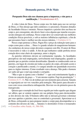 Demanda pureza, 19 de Maio

            Porquanto Deus não nos chamou para a impureza, e sim para a
                         santiﬁcação. 1 Tessalonicenses 4:7.

            A vida é dom de Deus. Nosso corpo nos foi dado para uso no serviço
        de Deus, e é Seu desejo que dele cuidemos e o prezemos. Estamos dotados
        de faculdades físicas e mentais. Nossos impulsos e paixões têm sua base no
        corpo e, por conseguinte, não deveis fazer coisa alguma que manche essa pos-
        sessão entregue em conﬁança. Nosso corpo deve ser conservado nas melhores
        condições físicas possíveis, e sob as maiores inﬂuências espirituais, a ﬁm de
        que possamos fazer o melhor uso dos nossos talentos. 1 Coríntios 6:13.
            Nosso corpo pertence a Deus. Pagou Ele o preço da redenção tanto para o
        corpo como para a alma. ... Deus é o grande zelador do maquinismo humano.
        Ao cuidarmos do nosso corpo devemos cooperar com Ele. O amor de Deus
        é necessário à vida e à saúde. A ﬁm de que tenhamos saúde perfeita nosso
        coração deve estar cheio de esperança, amor e alegria.
            As paixões inferiores devem ser estritamente vigiadas. As faculdades
        perceptivas são mal empregadas, terrivelmente mal empregadas, quando se
        permite que as paixões corram desenfreadas. Quando se condescende com as
        paixões, em lugar de circular por todas as partes do corpo, aliviando assim o
        coração e puriﬁcando a mente, é o sangue atraído em quantidade excessiva
        para os órgãos internos. Como resultado vem a doença. Não pode o homem
        ser sadio até que o mal seja notado e corrigido.
            “Mas o que se ajunta com o Senhor” — que está estreitamente ligado a
        Cristo no concerto da graça — “é um mesmo espírito. Fugi da prostituição.” 1
        Coríntios 6:17, 18. Não vos de tenhais por um momento para arrazoar. Satanás
        se regozijaria ao ver-vos vencidos pela tentação. Não pareis para discutir o
        caso com vossa consciência enfraquecida. Desviai-vos do primeiro passo da
        transgressão.
            Quisera que o exemplo de José fosse seguido por todos aqueles que alegam
        ser sábios, que se sentem capazes em sua própria força para desincumbir-
        se dos deveres da vida. O homem sábio não se deixará governar e dominar
        por seus apetites e paixões, mas os controlará e governará. Aproximar-se-á
        de Deus, esforçando-se para preparar mente e corpo para desempenhar-se a
        contento dos deveres da vida. ... Satanás é o destruidor; Cristo o restaurador.
[145]   — Conselhos sobre Saúde, 41, 586-588.




                                             148
 